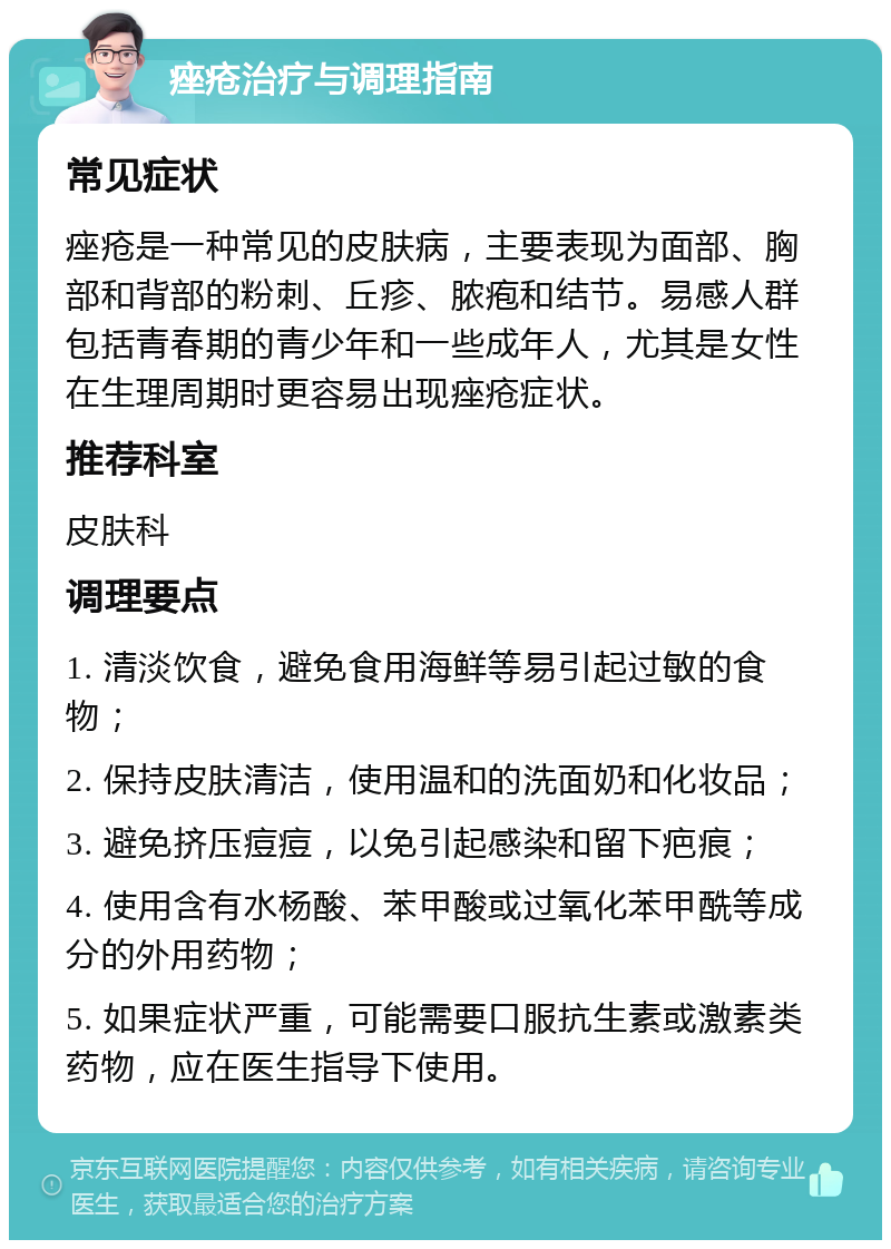 痤疮治疗与调理指南 常见症状 痤疮是一种常见的皮肤病，主要表现为面部、胸部和背部的粉刺、丘疹、脓疱和结节。易感人群包括青春期的青少年和一些成年人，尤其是女性在生理周期时更容易出现痤疮症状。 推荐科室 皮肤科 调理要点 1. 清淡饮食，避免食用海鲜等易引起过敏的食物； 2. 保持皮肤清洁，使用温和的洗面奶和化妆品； 3. 避免挤压痘痘，以免引起感染和留下疤痕； 4. 使用含有水杨酸、苯甲酸或过氧化苯甲酰等成分的外用药物； 5. 如果症状严重，可能需要口服抗生素或激素类药物，应在医生指导下使用。