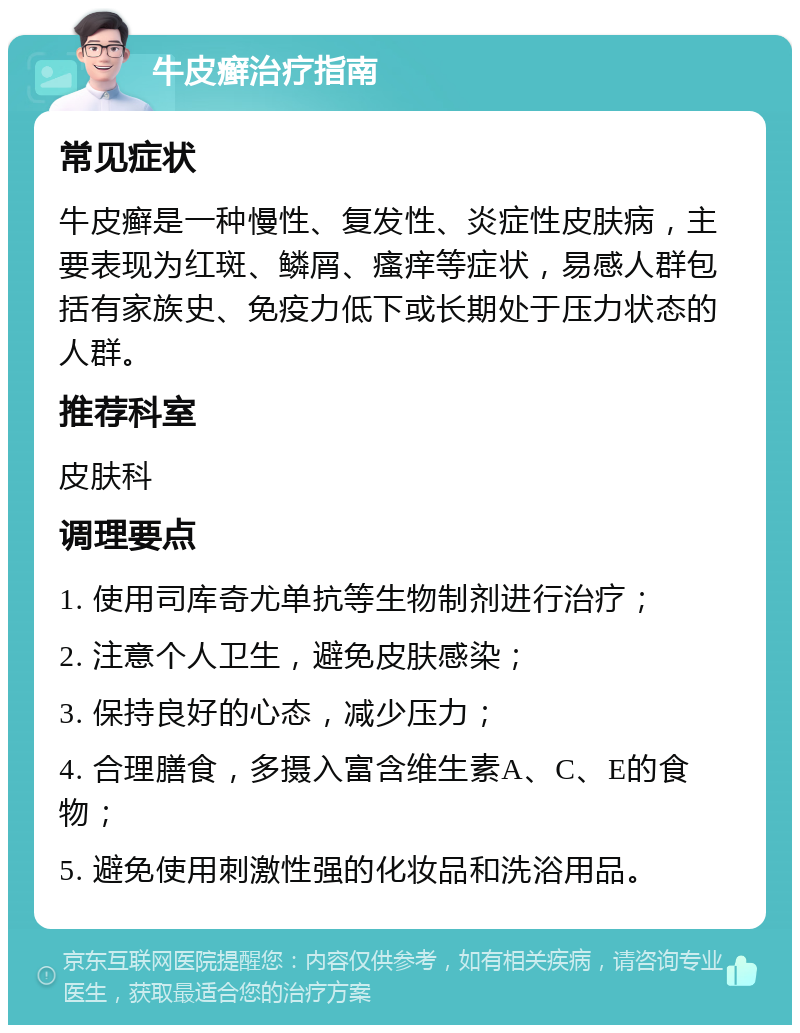 牛皮癣治疗指南 常见症状 牛皮癣是一种慢性、复发性、炎症性皮肤病，主要表现为红斑、鳞屑、瘙痒等症状，易感人群包括有家族史、免疫力低下或长期处于压力状态的人群。 推荐科室 皮肤科 调理要点 1. 使用司库奇尤单抗等生物制剂进行治疗； 2. 注意个人卫生，避免皮肤感染； 3. 保持良好的心态，减少压力； 4. 合理膳食，多摄入富含维生素A、C、E的食物； 5. 避免使用刺激性强的化妆品和洗浴用品。