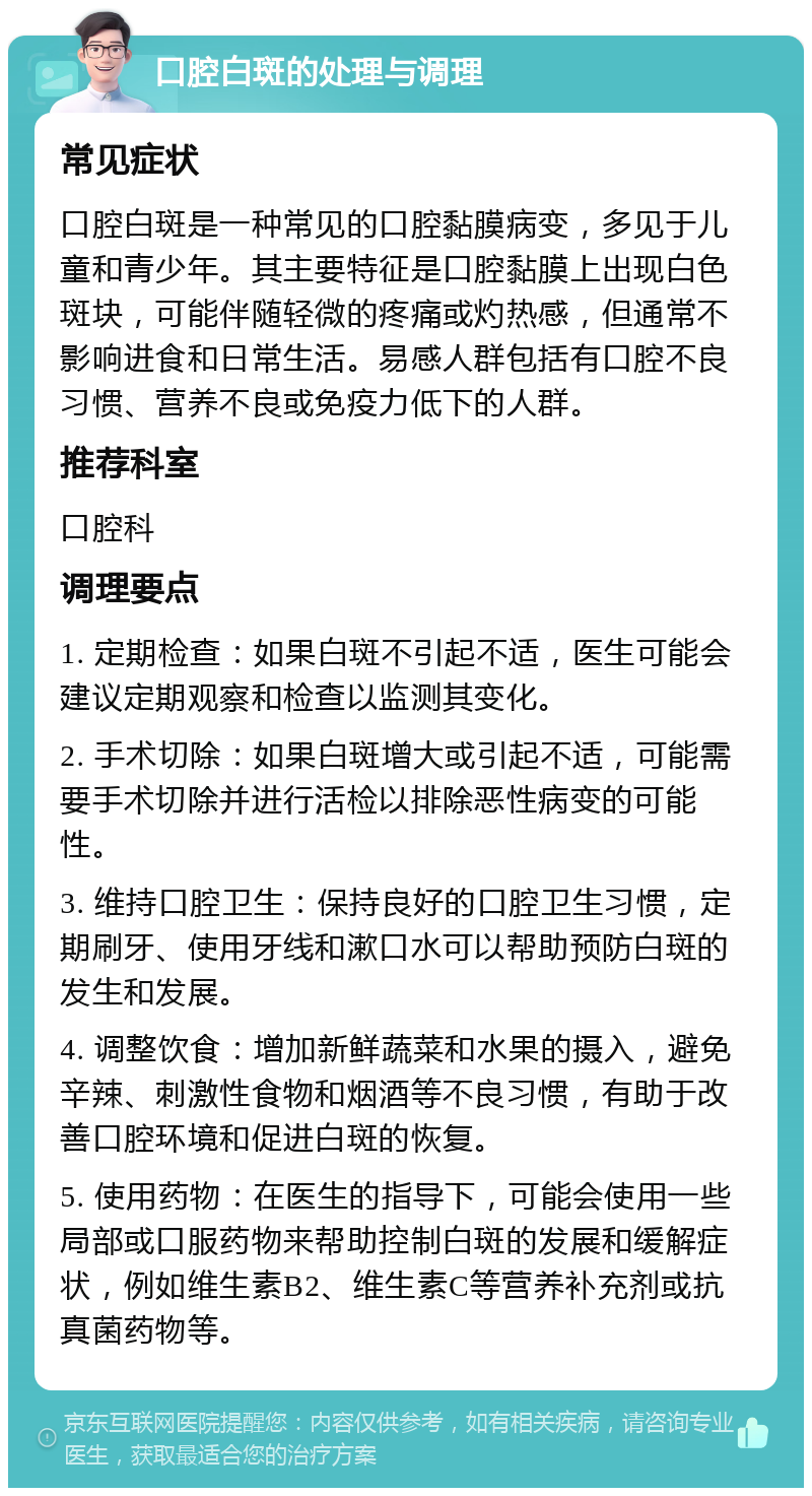 口腔白斑的处理与调理 常见症状 口腔白斑是一种常见的口腔黏膜病变，多见于儿童和青少年。其主要特征是口腔黏膜上出现白色斑块，可能伴随轻微的疼痛或灼热感，但通常不影响进食和日常生活。易感人群包括有口腔不良习惯、营养不良或免疫力低下的人群。 推荐科室 口腔科 调理要点 1. 定期检查：如果白斑不引起不适，医生可能会建议定期观察和检查以监测其变化。 2. 手术切除：如果白斑增大或引起不适，可能需要手术切除并进行活检以排除恶性病变的可能性。 3. 维持口腔卫生：保持良好的口腔卫生习惯，定期刷牙、使用牙线和漱口水可以帮助预防白斑的发生和发展。 4. 调整饮食：增加新鲜蔬菜和水果的摄入，避免辛辣、刺激性食物和烟酒等不良习惯，有助于改善口腔环境和促进白斑的恢复。 5. 使用药物：在医生的指导下，可能会使用一些局部或口服药物来帮助控制白斑的发展和缓解症状，例如维生素B2、维生素C等营养补充剂或抗真菌药物等。