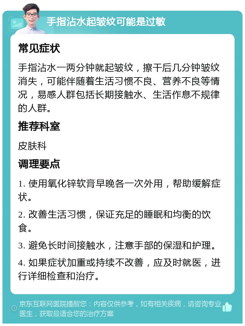 手指沾水起皱纹可能是过敏 常见症状 手指沾水一两分钟就起皱纹，擦干后几分钟皱纹消失，可能伴随着生活习惯不良、营养不良等情况，易感人群包括长期接触水、生活作息不规律的人群。 推荐科室 皮肤科 调理要点 1. 使用氧化锌软膏早晚各一次外用，帮助缓解症状。 2. 改善生活习惯，保证充足的睡眠和均衡的饮食。 3. 避免长时间接触水，注意手部的保湿和护理。 4. 如果症状加重或持续不改善，应及时就医，进行详细检查和治疗。