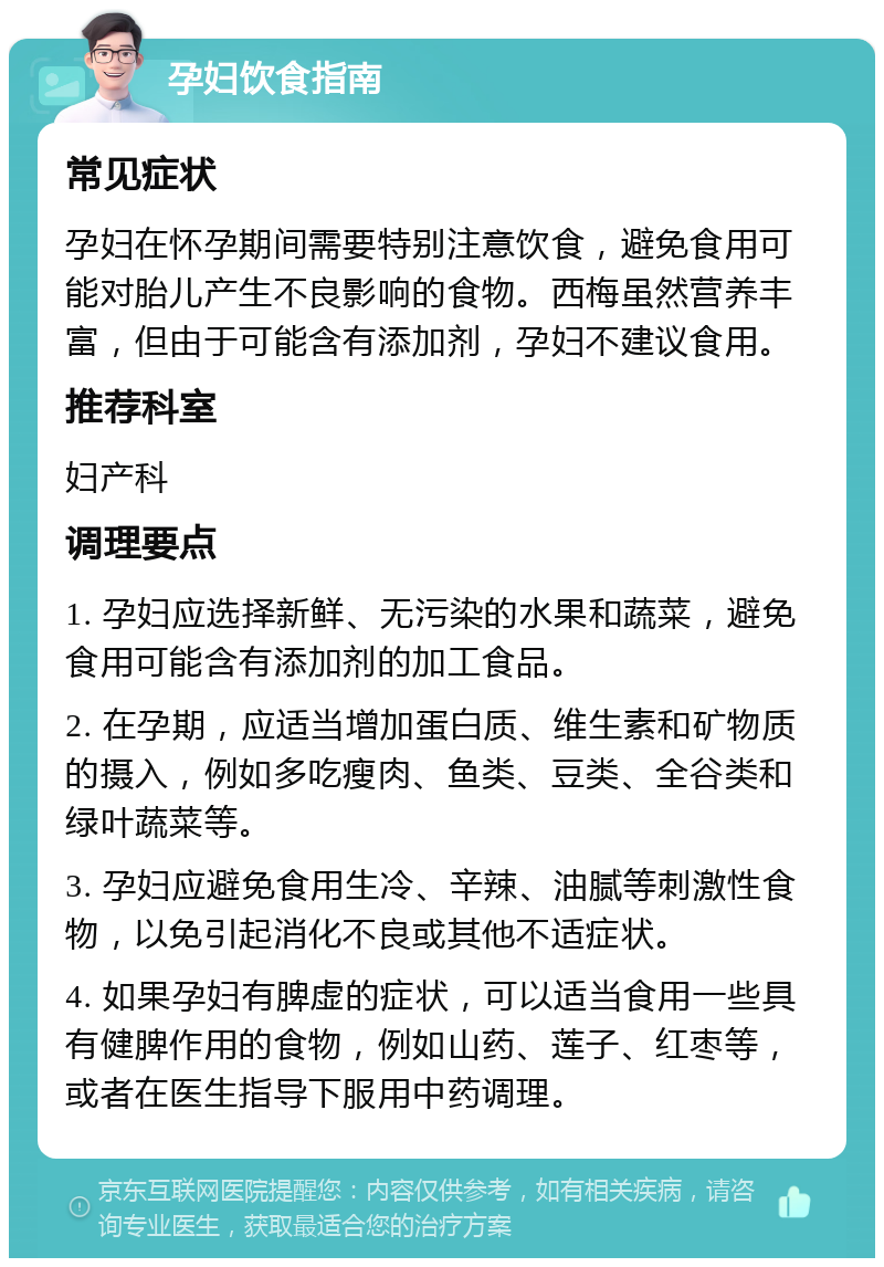 孕妇饮食指南 常见症状 孕妇在怀孕期间需要特别注意饮食，避免食用可能对胎儿产生不良影响的食物。西梅虽然营养丰富，但由于可能含有添加剂，孕妇不建议食用。 推荐科室 妇产科 调理要点 1. 孕妇应选择新鲜、无污染的水果和蔬菜，避免食用可能含有添加剂的加工食品。 2. 在孕期，应适当增加蛋白质、维生素和矿物质的摄入，例如多吃瘦肉、鱼类、豆类、全谷类和绿叶蔬菜等。 3. 孕妇应避免食用生冷、辛辣、油腻等刺激性食物，以免引起消化不良或其他不适症状。 4. 如果孕妇有脾虚的症状，可以适当食用一些具有健脾作用的食物，例如山药、莲子、红枣等，或者在医生指导下服用中药调理。