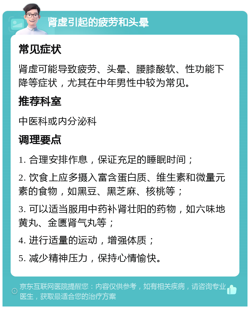 肾虚引起的疲劳和头晕 常见症状 肾虚可能导致疲劳、头晕、腰膝酸软、性功能下降等症状，尤其在中年男性中较为常见。 推荐科室 中医科或内分泌科 调理要点 1. 合理安排作息，保证充足的睡眠时间； 2. 饮食上应多摄入富含蛋白质、维生素和微量元素的食物，如黑豆、黑芝麻、核桃等； 3. 可以适当服用中药补肾壮阳的药物，如六味地黄丸、金匮肾气丸等； 4. 进行适量的运动，增强体质； 5. 减少精神压力，保持心情愉快。