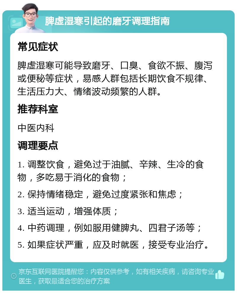 脾虚湿寒引起的磨牙调理指南 常见症状 脾虚湿寒可能导致磨牙、口臭、食欲不振、腹泻或便秘等症状，易感人群包括长期饮食不规律、生活压力大、情绪波动频繁的人群。 推荐科室 中医内科 调理要点 1. 调整饮食，避免过于油腻、辛辣、生冷的食物，多吃易于消化的食物； 2. 保持情绪稳定，避免过度紧张和焦虑； 3. 适当运动，增强体质； 4. 中药调理，例如服用健脾丸、四君子汤等； 5. 如果症状严重，应及时就医，接受专业治疗。