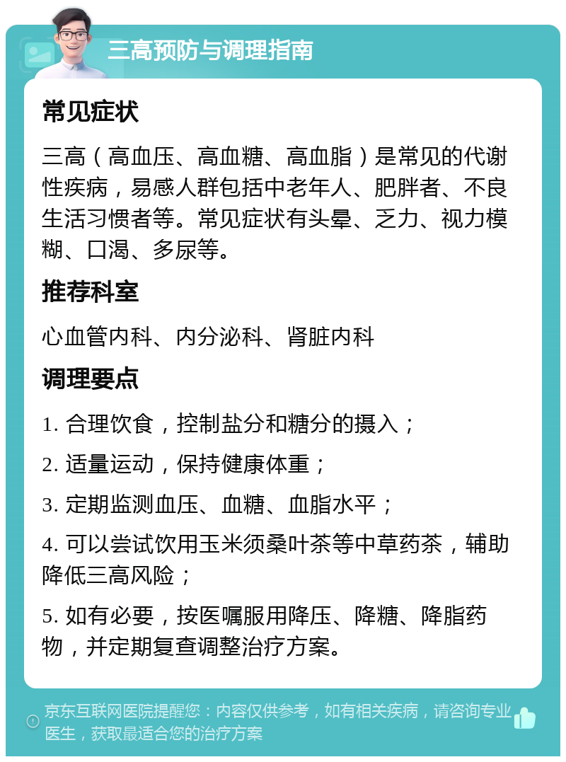 三高预防与调理指南 常见症状 三高（高血压、高血糖、高血脂）是常见的代谢性疾病，易感人群包括中老年人、肥胖者、不良生活习惯者等。常见症状有头晕、乏力、视力模糊、口渴、多尿等。 推荐科室 心血管内科、内分泌科、肾脏内科 调理要点 1. 合理饮食，控制盐分和糖分的摄入； 2. 适量运动，保持健康体重； 3. 定期监测血压、血糖、血脂水平； 4. 可以尝试饮用玉米须桑叶茶等中草药茶，辅助降低三高风险； 5. 如有必要，按医嘱服用降压、降糖、降脂药物，并定期复查调整治疗方案。