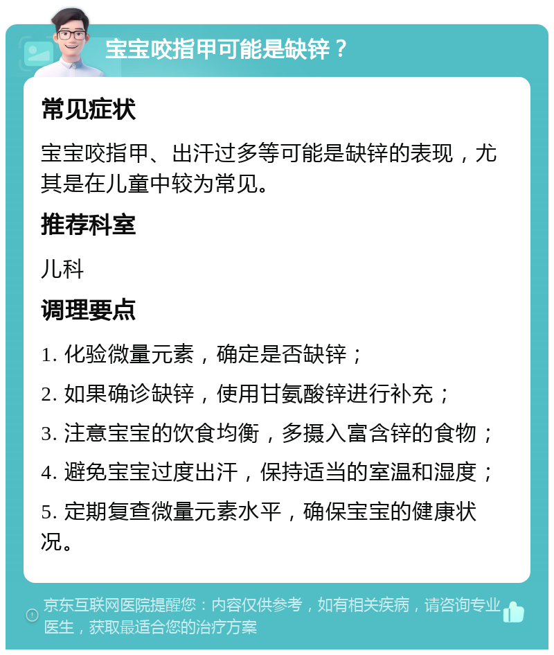 宝宝咬指甲可能是缺锌？ 常见症状 宝宝咬指甲、出汗过多等可能是缺锌的表现，尤其是在儿童中较为常见。 推荐科室 儿科 调理要点 1. 化验微量元素，确定是否缺锌； 2. 如果确诊缺锌，使用甘氨酸锌进行补充； 3. 注意宝宝的饮食均衡，多摄入富含锌的食物； 4. 避免宝宝过度出汗，保持适当的室温和湿度； 5. 定期复查微量元素水平，确保宝宝的健康状况。