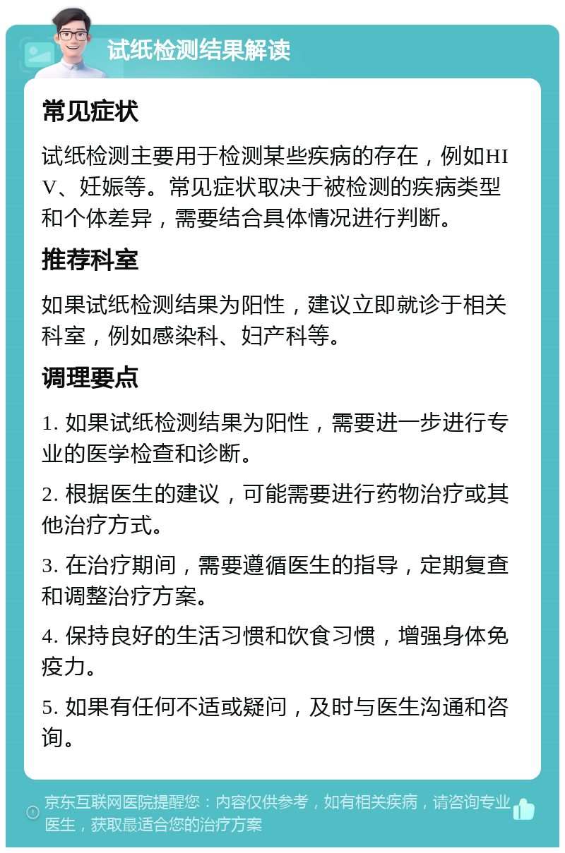 试纸检测结果解读 常见症状 试纸检测主要用于检测某些疾病的存在，例如HIV、妊娠等。常见症状取决于被检测的疾病类型和个体差异，需要结合具体情况进行判断。 推荐科室 如果试纸检测结果为阳性，建议立即就诊于相关科室，例如感染科、妇产科等。 调理要点 1. 如果试纸检测结果为阳性，需要进一步进行专业的医学检查和诊断。 2. 根据医生的建议，可能需要进行药物治疗或其他治疗方式。 3. 在治疗期间，需要遵循医生的指导，定期复查和调整治疗方案。 4. 保持良好的生活习惯和饮食习惯，增强身体免疫力。 5. 如果有任何不适或疑问，及时与医生沟通和咨询。