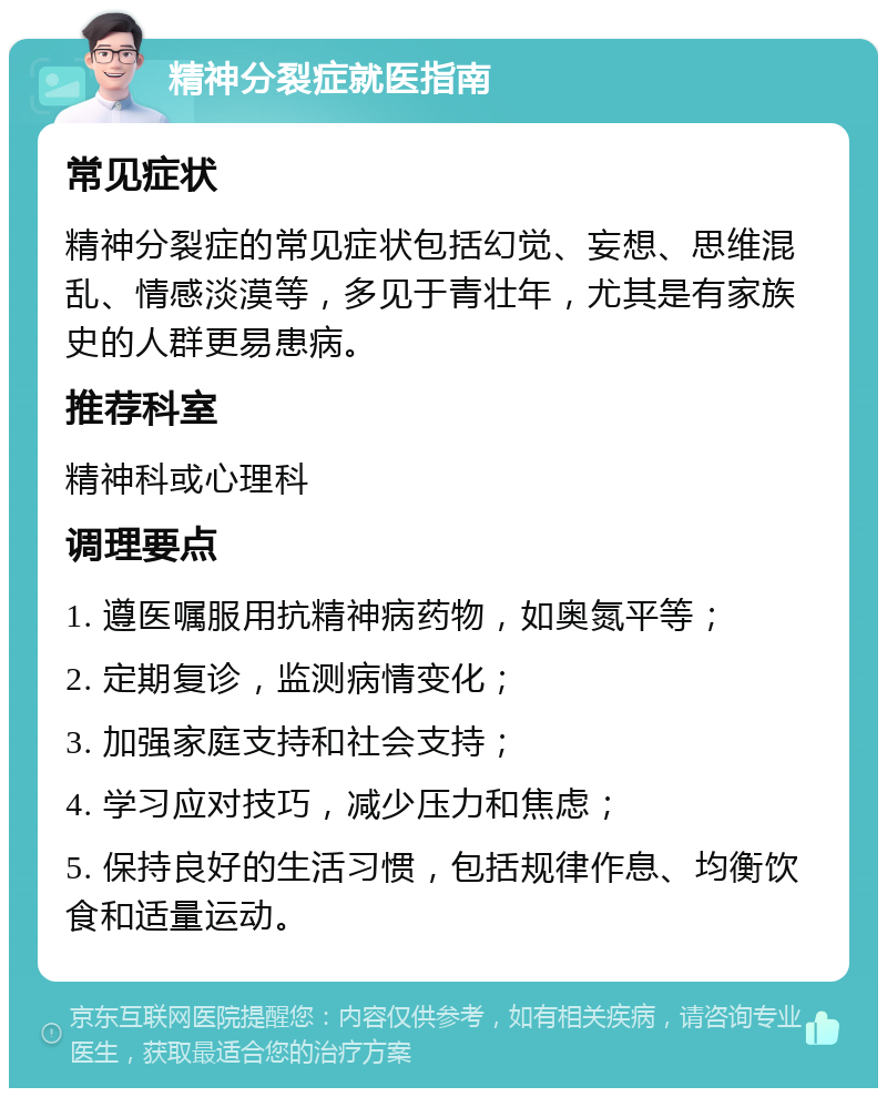 精神分裂症就医指南 常见症状 精神分裂症的常见症状包括幻觉、妄想、思维混乱、情感淡漠等，多见于青壮年，尤其是有家族史的人群更易患病。 推荐科室 精神科或心理科 调理要点 1. 遵医嘱服用抗精神病药物，如奥氮平等； 2. 定期复诊，监测病情变化； 3. 加强家庭支持和社会支持； 4. 学习应对技巧，减少压力和焦虑； 5. 保持良好的生活习惯，包括规律作息、均衡饮食和适量运动。