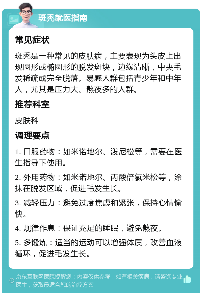 斑秃就医指南 常见症状 斑秃是一种常见的皮肤病，主要表现为头皮上出现圆形或椭圆形的脱发斑块，边缘清晰，中央毛发稀疏或完全脱落。易感人群包括青少年和中年人，尤其是压力大、熬夜多的人群。 推荐科室 皮肤科 调理要点 1. 口服药物：如米诺地尔、泼尼松等，需要在医生指导下使用。 2. 外用药物：如米诺地尔、丙酸倍氯米松等，涂抹在脱发区域，促进毛发生长。 3. 减轻压力：避免过度焦虑和紧张，保持心情愉快。 4. 规律作息：保证充足的睡眠，避免熬夜。 5. 多锻炼：适当的运动可以增强体质，改善血液循环，促进毛发生长。