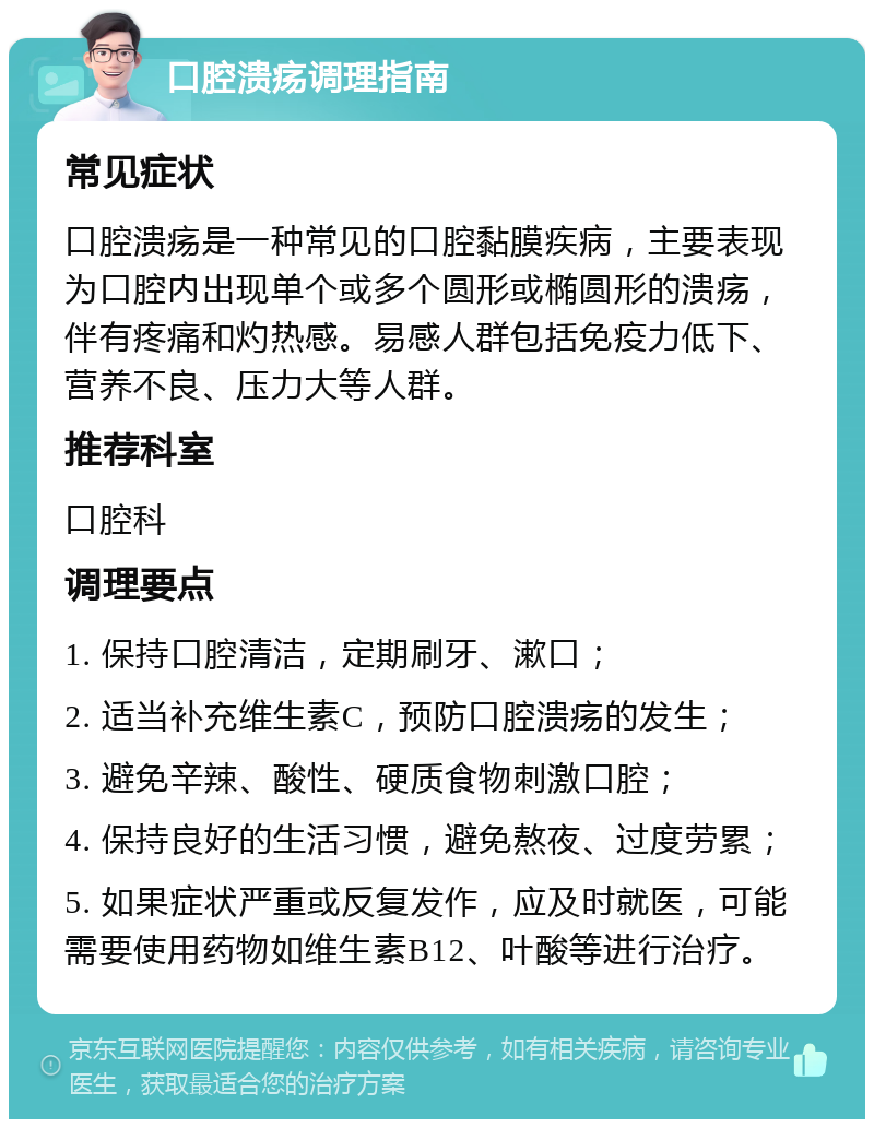 口腔溃疡调理指南 常见症状 口腔溃疡是一种常见的口腔黏膜疾病，主要表现为口腔内出现单个或多个圆形或椭圆形的溃疡，伴有疼痛和灼热感。易感人群包括免疫力低下、营养不良、压力大等人群。 推荐科室 口腔科 调理要点 1. 保持口腔清洁，定期刷牙、漱口； 2. 适当补充维生素C，预防口腔溃疡的发生； 3. 避免辛辣、酸性、硬质食物刺激口腔； 4. 保持良好的生活习惯，避免熬夜、过度劳累； 5. 如果症状严重或反复发作，应及时就医，可能需要使用药物如维生素B12、叶酸等进行治疗。