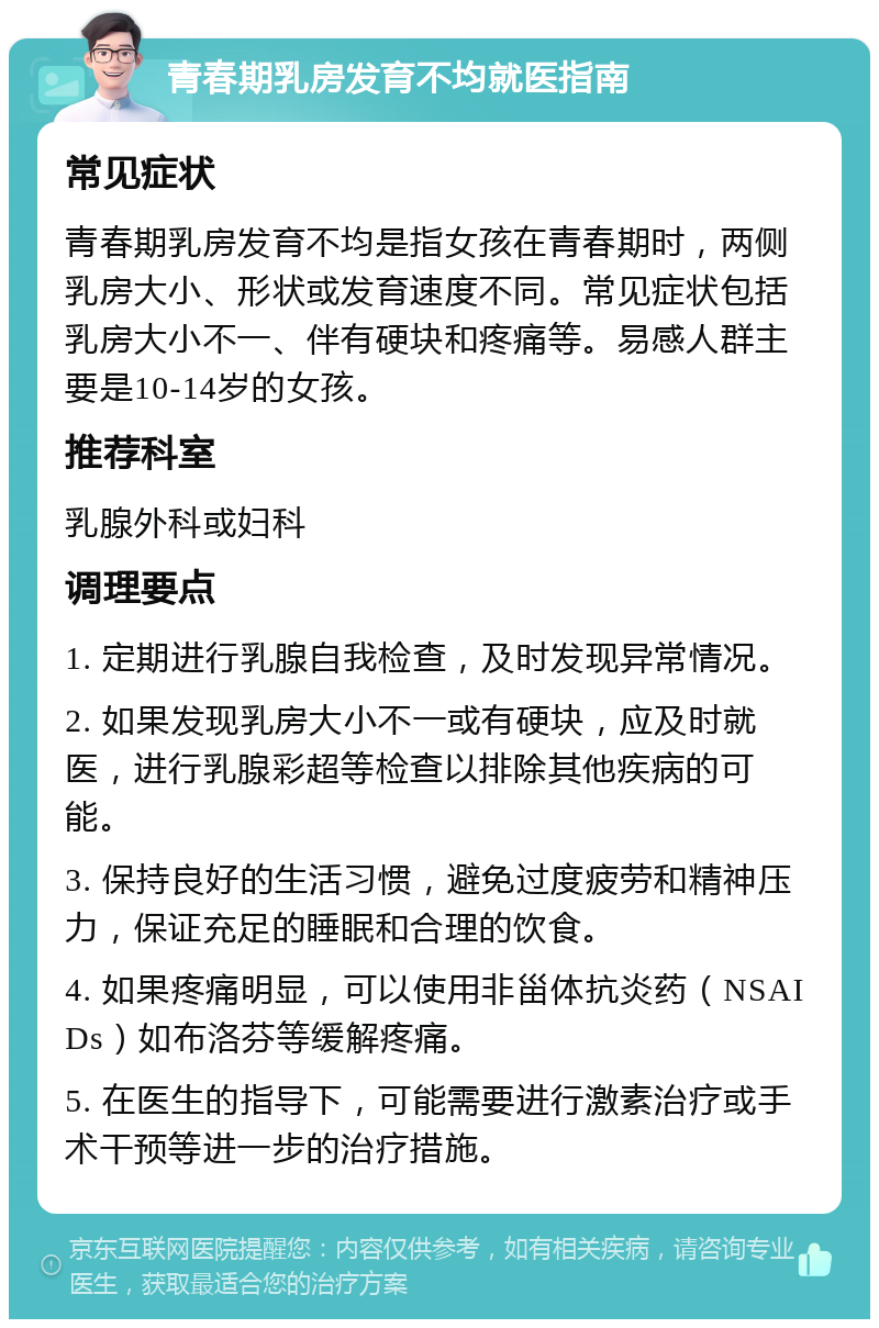 青春期乳房发育不均就医指南 常见症状 青春期乳房发育不均是指女孩在青春期时，两侧乳房大小、形状或发育速度不同。常见症状包括乳房大小不一、伴有硬块和疼痛等。易感人群主要是10-14岁的女孩。 推荐科室 乳腺外科或妇科 调理要点 1. 定期进行乳腺自我检查，及时发现异常情况。 2. 如果发现乳房大小不一或有硬块，应及时就医，进行乳腺彩超等检查以排除其他疾病的可能。 3. 保持良好的生活习惯，避免过度疲劳和精神压力，保证充足的睡眠和合理的饮食。 4. 如果疼痛明显，可以使用非甾体抗炎药（NSAIDs）如布洛芬等缓解疼痛。 5. 在医生的指导下，可能需要进行激素治疗或手术干预等进一步的治疗措施。