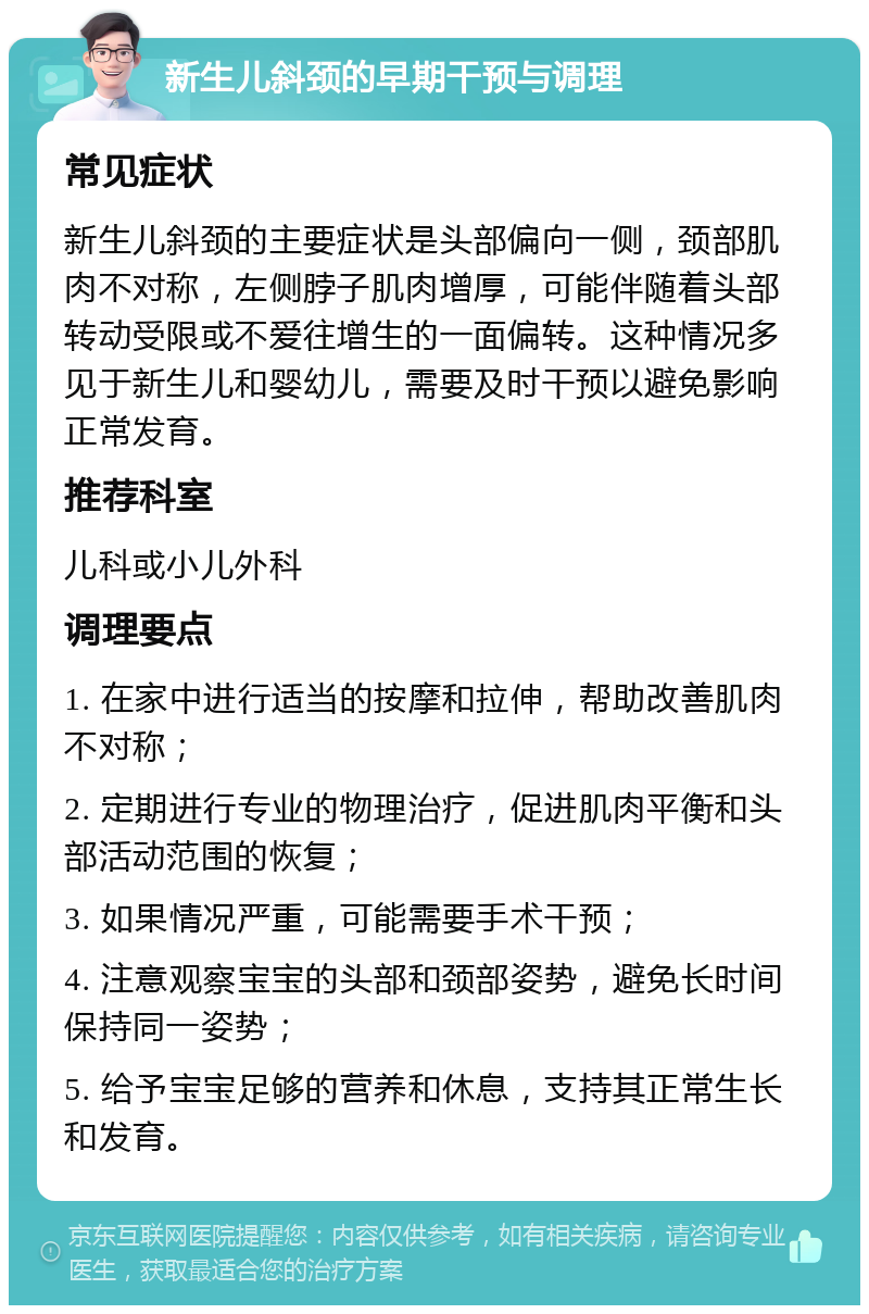 新生儿斜颈的早期干预与调理 常见症状 新生儿斜颈的主要症状是头部偏向一侧，颈部肌肉不对称，左侧脖子肌肉增厚，可能伴随着头部转动受限或不爱往增生的一面偏转。这种情况多见于新生儿和婴幼儿，需要及时干预以避免影响正常发育。 推荐科室 儿科或小儿外科 调理要点 1. 在家中进行适当的按摩和拉伸，帮助改善肌肉不对称； 2. 定期进行专业的物理治疗，促进肌肉平衡和头部活动范围的恢复； 3. 如果情况严重，可能需要手术干预； 4. 注意观察宝宝的头部和颈部姿势，避免长时间保持同一姿势； 5. 给予宝宝足够的营养和休息，支持其正常生长和发育。