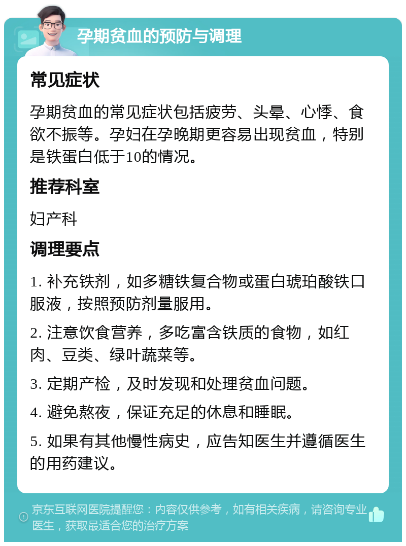 孕期贫血的预防与调理 常见症状 孕期贫血的常见症状包括疲劳、头晕、心悸、食欲不振等。孕妇在孕晚期更容易出现贫血，特别是铁蛋白低于10的情况。 推荐科室 妇产科 调理要点 1. 补充铁剂，如多糖铁复合物或蛋白琥珀酸铁口服液，按照预防剂量服用。 2. 注意饮食营养，多吃富含铁质的食物，如红肉、豆类、绿叶蔬菜等。 3. 定期产检，及时发现和处理贫血问题。 4. 避免熬夜，保证充足的休息和睡眠。 5. 如果有其他慢性病史，应告知医生并遵循医生的用药建议。