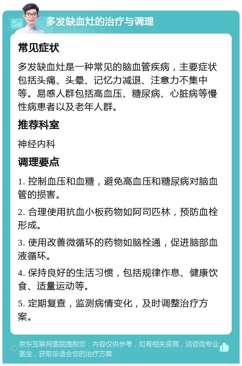 多发缺血灶的治疗与调理 常见症状 多发缺血灶是一种常见的脑血管疾病，主要症状包括头痛、头晕、记忆力减退、注意力不集中等。易感人群包括高血压、糖尿病、心脏病等慢性病患者以及老年人群。 推荐科室 神经内科 调理要点 1. 控制血压和血糖，避免高血压和糖尿病对脑血管的损害。 2. 合理使用抗血小板药物如阿司匹林，预防血栓形成。 3. 使用改善微循环的药物如脑栓通，促进脑部血液循环。 4. 保持良好的生活习惯，包括规律作息、健康饮食、适量运动等。 5. 定期复查，监测病情变化，及时调整治疗方案。