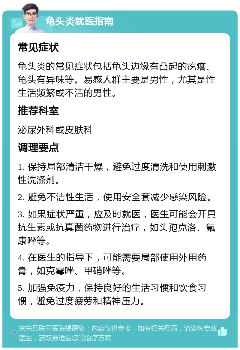 龟头炎就医指南 常见症状 龟头炎的常见症状包括龟头边缘有凸起的疙瘩、龟头有异味等。易感人群主要是男性，尤其是性生活频繁或不洁的男性。 推荐科室 泌尿外科或皮肤科 调理要点 1. 保持局部清洁干燥，避免过度清洗和使用刺激性洗涤剂。 2. 避免不洁性生活，使用安全套减少感染风险。 3. 如果症状严重，应及时就医，医生可能会开具抗生素或抗真菌药物进行治疗，如头孢克洛、氟康唑等。 4. 在医生的指导下，可能需要局部使用外用药膏，如克霉唑、甲硝唑等。 5. 加强免疫力，保持良好的生活习惯和饮食习惯，避免过度疲劳和精神压力。