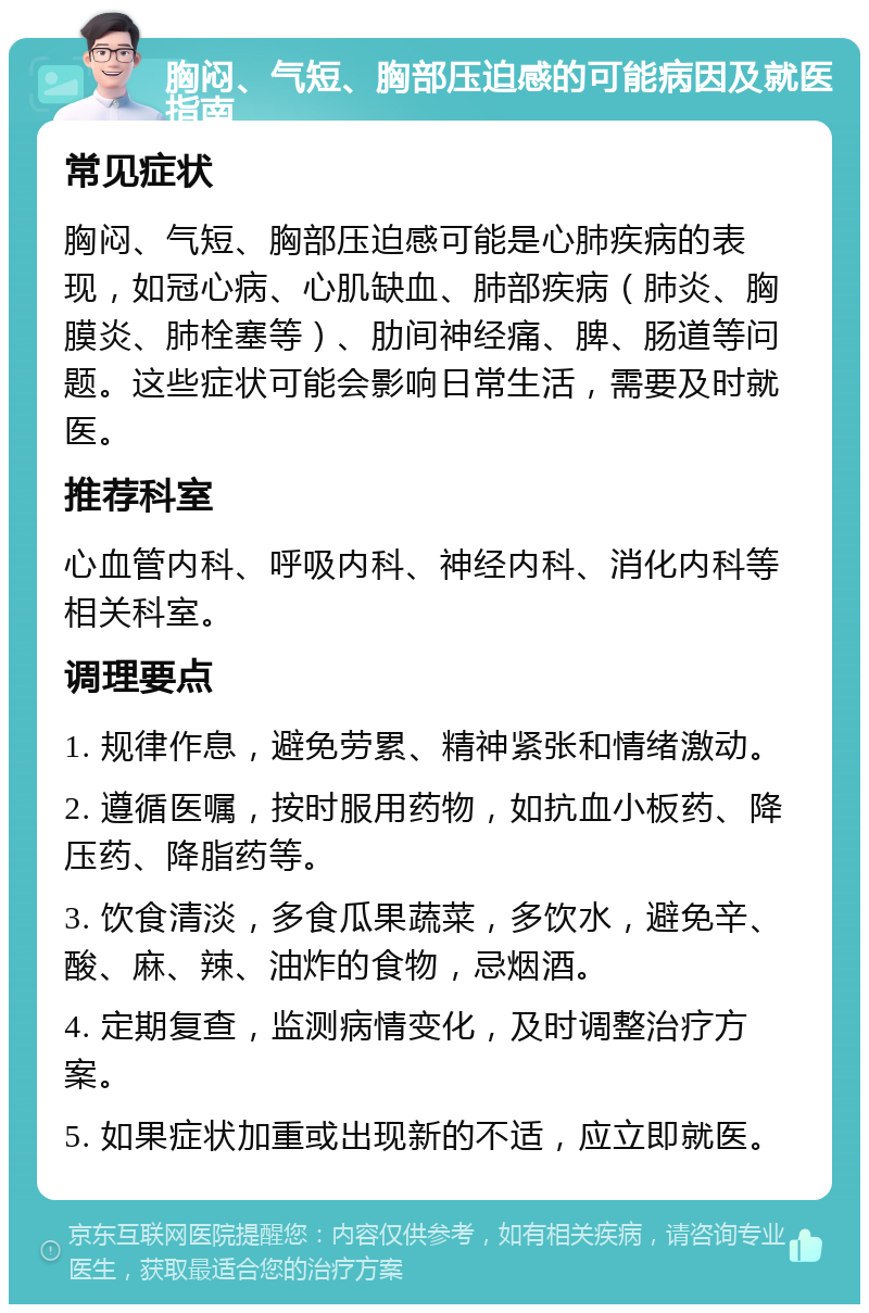 胸闷、气短、胸部压迫感的可能病因及就医指南 常见症状 胸闷、气短、胸部压迫感可能是心肺疾病的表现，如冠心病、心肌缺血、肺部疾病（肺炎、胸膜炎、肺栓塞等）、肋间神经痛、脾、肠道等问题。这些症状可能会影响日常生活，需要及时就医。 推荐科室 心血管内科、呼吸内科、神经内科、消化内科等相关科室。 调理要点 1. 规律作息，避免劳累、精神紧张和情绪激动。 2. 遵循医嘱，按时服用药物，如抗血小板药、降压药、降脂药等。 3. 饮食清淡，多食瓜果蔬菜，多饮水，避免辛、酸、麻、辣、油炸的食物，忌烟酒。 4. 定期复查，监测病情变化，及时调整治疗方案。 5. 如果症状加重或出现新的不适，应立即就医。