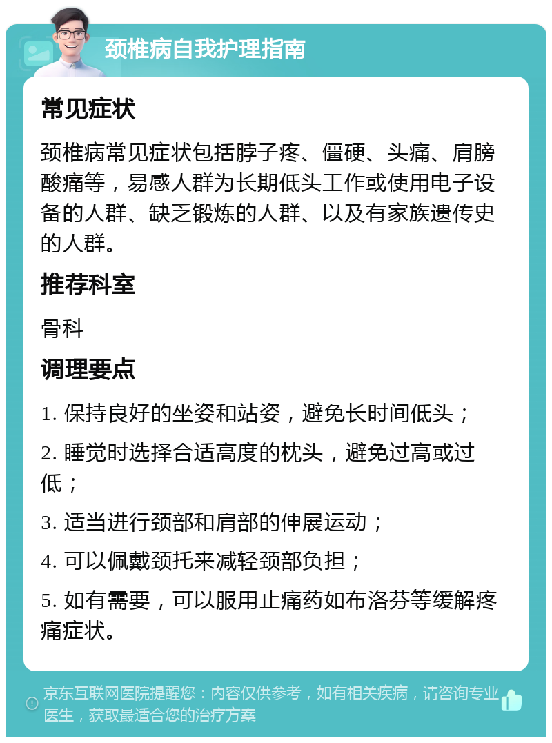 颈椎病自我护理指南 常见症状 颈椎病常见症状包括脖子疼、僵硬、头痛、肩膀酸痛等，易感人群为长期低头工作或使用电子设备的人群、缺乏锻炼的人群、以及有家族遗传史的人群。 推荐科室 骨科 调理要点 1. 保持良好的坐姿和站姿，避免长时间低头； 2. 睡觉时选择合适高度的枕头，避免过高或过低； 3. 适当进行颈部和肩部的伸展运动； 4. 可以佩戴颈托来减轻颈部负担； 5. 如有需要，可以服用止痛药如布洛芬等缓解疼痛症状。