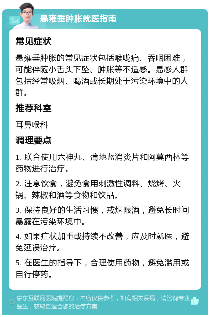 悬雍垂肿胀就医指南 常见症状 悬雍垂肿胀的常见症状包括喉咙痛、吞咽困难，可能伴随小舌头下坠、肿胀等不适感。易感人群包括经常吸烟、喝酒或长期处于污染环境中的人群。 推荐科室 耳鼻喉科 调理要点 1. 联合使用六神丸、蒲地蓝消炎片和阿莫西林等药物进行治疗。 2. 注意饮食，避免食用刺激性调料、烧烤、火锅、辣椒和酒等食物和饮品。 3. 保持良好的生活习惯，戒烟限酒，避免长时间暴露在污染环境中。 4. 如果症状加重或持续不改善，应及时就医，避免延误治疗。 5. 在医生的指导下，合理使用药物，避免滥用或自行停药。