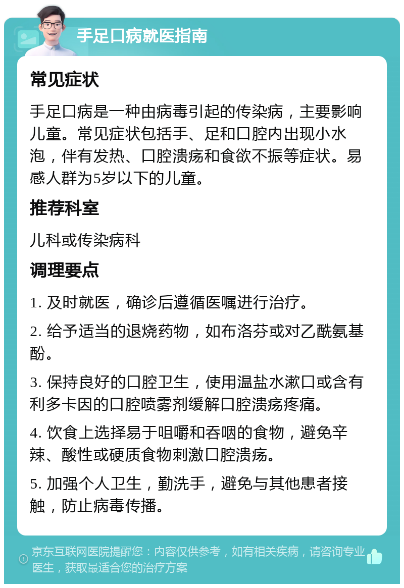 手足口病就医指南 常见症状 手足口病是一种由病毒引起的传染病，主要影响儿童。常见症状包括手、足和口腔内出现小水泡，伴有发热、口腔溃疡和食欲不振等症状。易感人群为5岁以下的儿童。 推荐科室 儿科或传染病科 调理要点 1. 及时就医，确诊后遵循医嘱进行治疗。 2. 给予适当的退烧药物，如布洛芬或对乙酰氨基酚。 3. 保持良好的口腔卫生，使用温盐水漱口或含有利多卡因的口腔喷雾剂缓解口腔溃疡疼痛。 4. 饮食上选择易于咀嚼和吞咽的食物，避免辛辣、酸性或硬质食物刺激口腔溃疡。 5. 加强个人卫生，勤洗手，避免与其他患者接触，防止病毒传播。