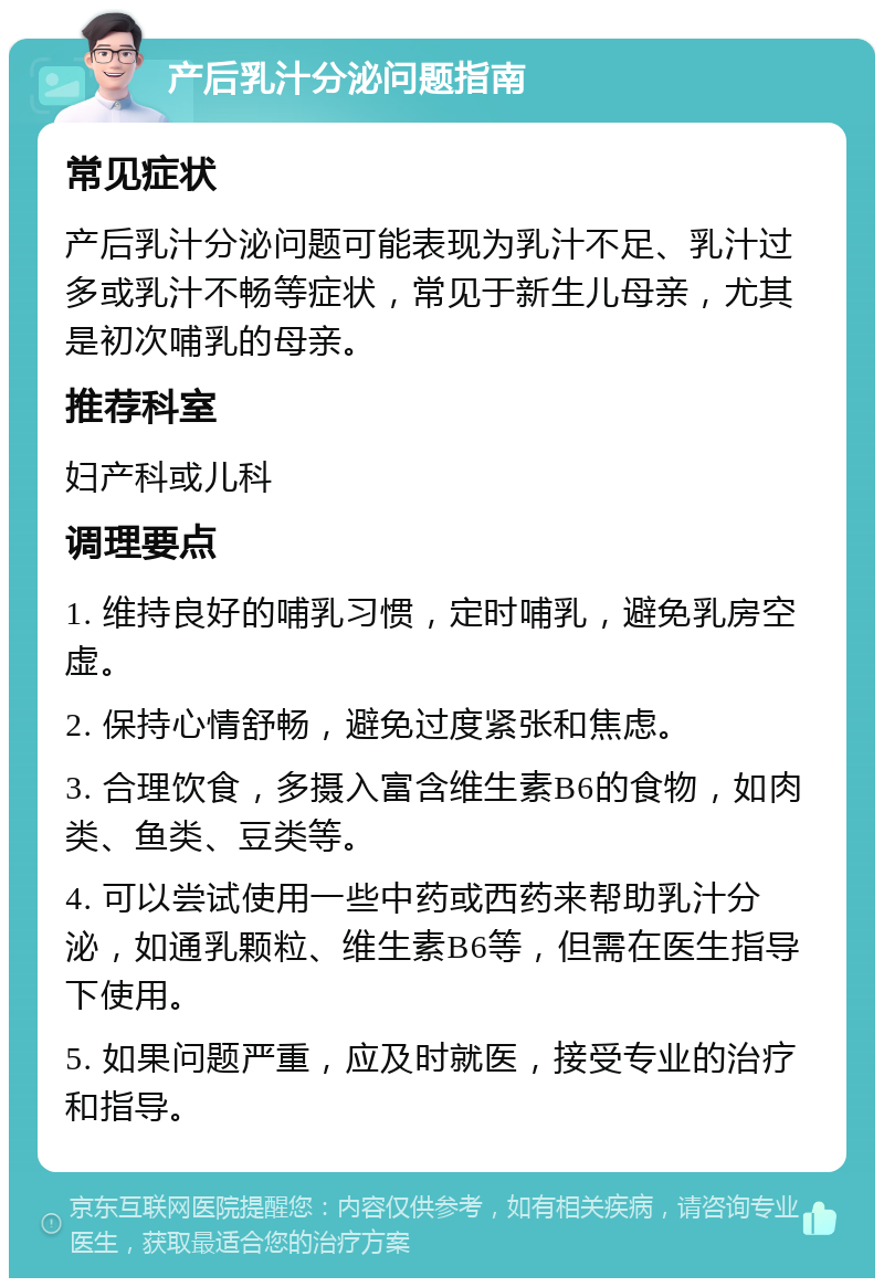 产后乳汁分泌问题指南 常见症状 产后乳汁分泌问题可能表现为乳汁不足、乳汁过多或乳汁不畅等症状，常见于新生儿母亲，尤其是初次哺乳的母亲。 推荐科室 妇产科或儿科 调理要点 1. 维持良好的哺乳习惯，定时哺乳，避免乳房空虚。 2. 保持心情舒畅，避免过度紧张和焦虑。 3. 合理饮食，多摄入富含维生素B6的食物，如肉类、鱼类、豆类等。 4. 可以尝试使用一些中药或西药来帮助乳汁分泌，如通乳颗粒、维生素B6等，但需在医生指导下使用。 5. 如果问题严重，应及时就医，接受专业的治疗和指导。