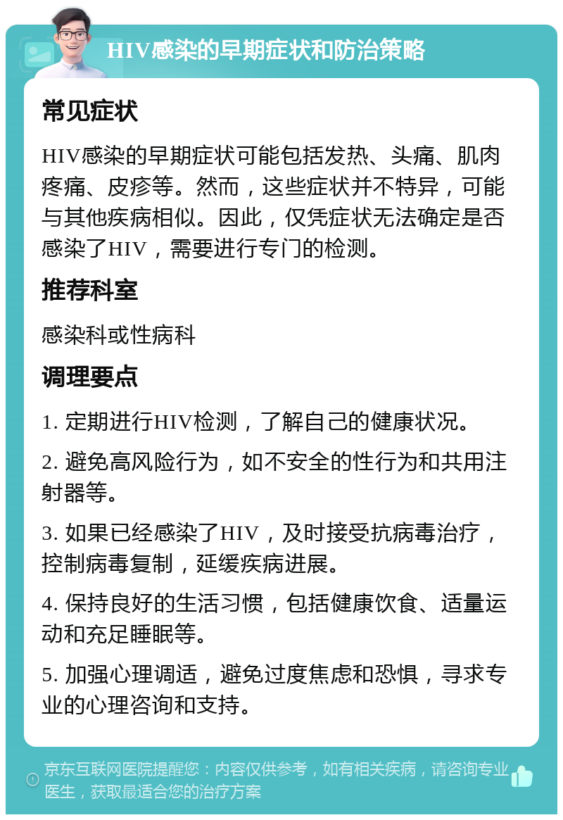 HIV感染的早期症状和防治策略 常见症状 HIV感染的早期症状可能包括发热、头痛、肌肉疼痛、皮疹等。然而，这些症状并不特异，可能与其他疾病相似。因此，仅凭症状无法确定是否感染了HIV，需要进行专门的检测。 推荐科室 感染科或性病科 调理要点 1. 定期进行HIV检测，了解自己的健康状况。 2. 避免高风险行为，如不安全的性行为和共用注射器等。 3. 如果已经感染了HIV，及时接受抗病毒治疗，控制病毒复制，延缓疾病进展。 4. 保持良好的生活习惯，包括健康饮食、适量运动和充足睡眠等。 5. 加强心理调适，避免过度焦虑和恐惧，寻求专业的心理咨询和支持。