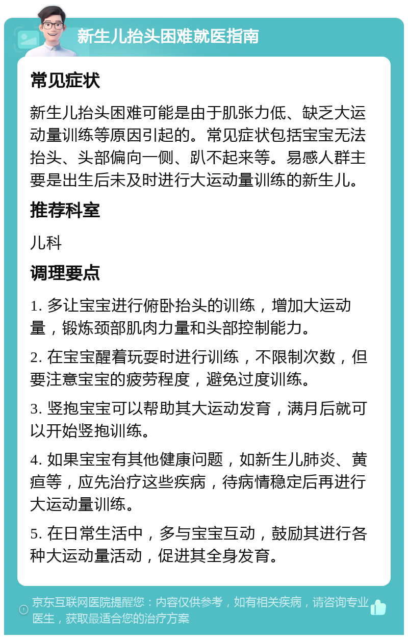 新生儿抬头困难就医指南 常见症状 新生儿抬头困难可能是由于肌张力低、缺乏大运动量训练等原因引起的。常见症状包括宝宝无法抬头、头部偏向一侧、趴不起来等。易感人群主要是出生后未及时进行大运动量训练的新生儿。 推荐科室 儿科 调理要点 1. 多让宝宝进行俯卧抬头的训练，增加大运动量，锻炼颈部肌肉力量和头部控制能力。 2. 在宝宝醒着玩耍时进行训练，不限制次数，但要注意宝宝的疲劳程度，避免过度训练。 3. 竖抱宝宝可以帮助其大运动发育，满月后就可以开始竖抱训练。 4. 如果宝宝有其他健康问题，如新生儿肺炎、黄疸等，应先治疗这些疾病，待病情稳定后再进行大运动量训练。 5. 在日常生活中，多与宝宝互动，鼓励其进行各种大运动量活动，促进其全身发育。