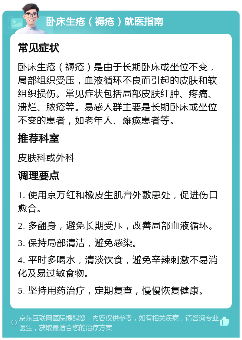 卧床生疮（褥疮）就医指南 常见症状 卧床生疮（褥疮）是由于长期卧床或坐位不变，局部组织受压，血液循环不良而引起的皮肤和软组织损伤。常见症状包括局部皮肤红肿、疼痛、溃烂、脓疮等。易感人群主要是长期卧床或坐位不变的患者，如老年人、瘫痪患者等。 推荐科室 皮肤科或外科 调理要点 1. 使用京万红和橡皮生肌膏外敷患处，促进伤口愈合。 2. 多翻身，避免长期受压，改善局部血液循环。 3. 保持局部清洁，避免感染。 4. 平时多喝水，清淡饮食，避免辛辣刺激不易消化及易过敏食物。 5. 坚持用药治疗，定期复查，慢慢恢复健康。