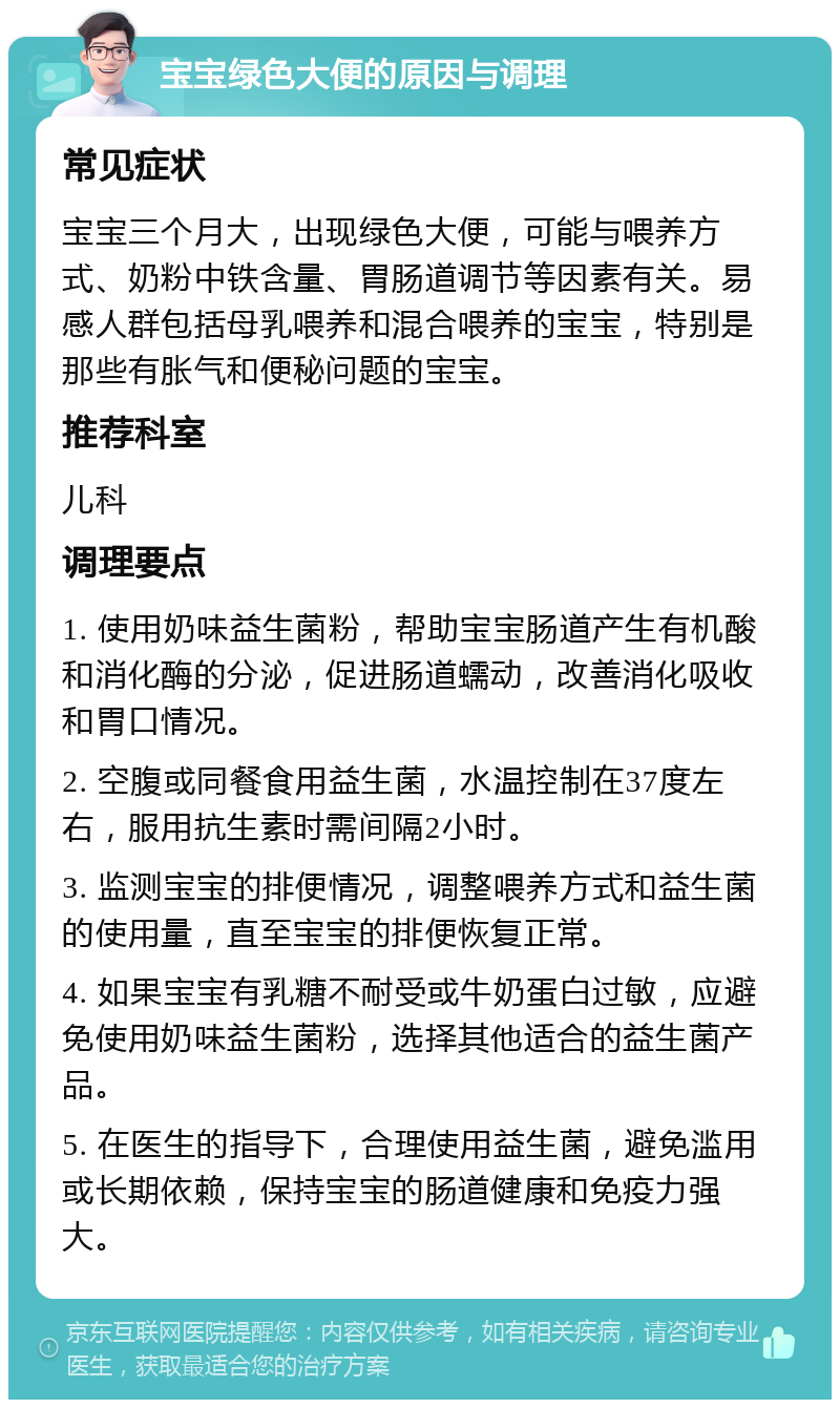 宝宝绿色大便的原因与调理 常见症状 宝宝三个月大，出现绿色大便，可能与喂养方式、奶粉中铁含量、胃肠道调节等因素有关。易感人群包括母乳喂养和混合喂养的宝宝，特别是那些有胀气和便秘问题的宝宝。 推荐科室 儿科 调理要点 1. 使用奶味益生菌粉，帮助宝宝肠道产生有机酸和消化酶的分泌，促进肠道蠕动，改善消化吸收和胃口情况。 2. 空腹或同餐食用益生菌，水温控制在37度左右，服用抗生素时需间隔2小时。 3. 监测宝宝的排便情况，调整喂养方式和益生菌的使用量，直至宝宝的排便恢复正常。 4. 如果宝宝有乳糖不耐受或牛奶蛋白过敏，应避免使用奶味益生菌粉，选择其他适合的益生菌产品。 5. 在医生的指导下，合理使用益生菌，避免滥用或长期依赖，保持宝宝的肠道健康和免疫力强大。