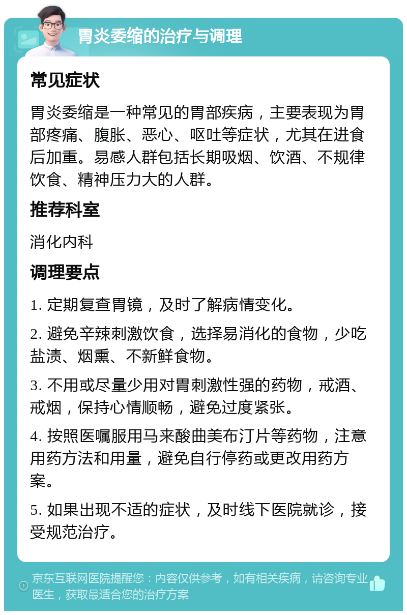 胃炎委缩的治疗与调理 常见症状 胃炎委缩是一种常见的胃部疾病，主要表现为胃部疼痛、腹胀、恶心、呕吐等症状，尤其在进食后加重。易感人群包括长期吸烟、饮酒、不规律饮食、精神压力大的人群。 推荐科室 消化内科 调理要点 1. 定期复查胃镜，及时了解病情变化。 2. 避免辛辣刺激饮食，选择易消化的食物，少吃盐渍、烟熏、不新鲜食物。 3. 不用或尽量少用对胃刺激性强的药物，戒酒、戒烟，保持心情顺畅，避免过度紧张。 4. 按照医嘱服用马来酸曲美布汀片等药物，注意用药方法和用量，避免自行停药或更改用药方案。 5. 如果出现不适的症状，及时线下医院就诊，接受规范治疗。