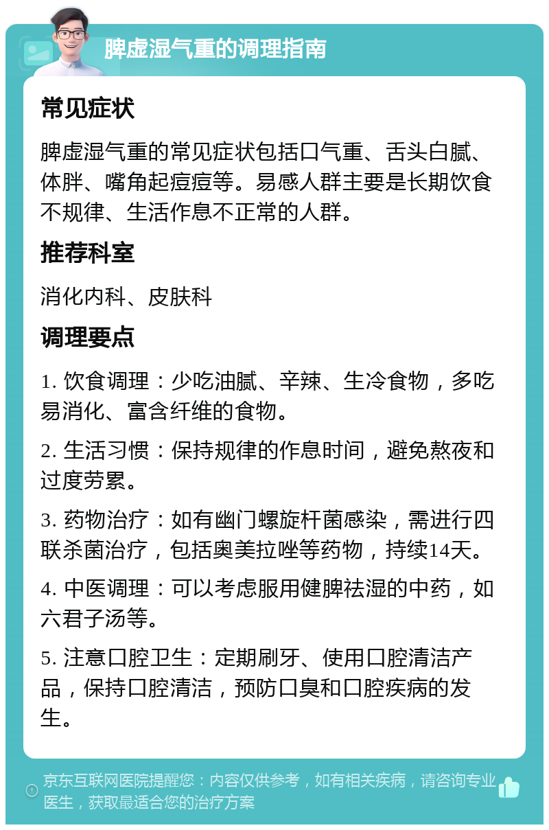 脾虚湿气重的调理指南 常见症状 脾虚湿气重的常见症状包括口气重、舌头白腻、体胖、嘴角起痘痘等。易感人群主要是长期饮食不规律、生活作息不正常的人群。 推荐科室 消化内科、皮肤科 调理要点 1. 饮食调理：少吃油腻、辛辣、生冷食物，多吃易消化、富含纤维的食物。 2. 生活习惯：保持规律的作息时间，避免熬夜和过度劳累。 3. 药物治疗：如有幽门螺旋杆菌感染，需进行四联杀菌治疗，包括奥美拉唑等药物，持续14天。 4. 中医调理：可以考虑服用健脾祛湿的中药，如六君子汤等。 5. 注意口腔卫生：定期刷牙、使用口腔清洁产品，保持口腔清洁，预防口臭和口腔疾病的发生。