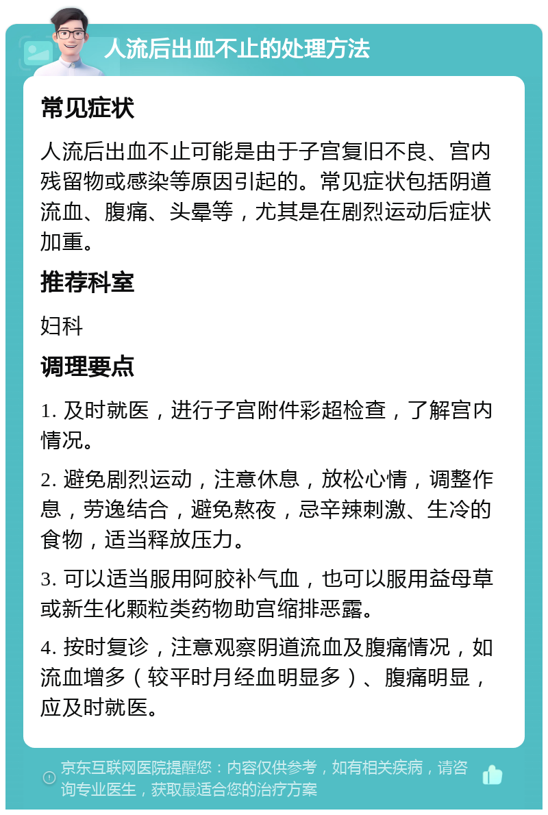 人流后出血不止的处理方法 常见症状 人流后出血不止可能是由于子宫复旧不良、宫内残留物或感染等原因引起的。常见症状包括阴道流血、腹痛、头晕等，尤其是在剧烈运动后症状加重。 推荐科室 妇科 调理要点 1. 及时就医，进行子宫附件彩超检查，了解宫内情况。 2. 避免剧烈运动，注意休息，放松心情，调整作息，劳逸结合，避免熬夜，忌辛辣刺激、生冷的食物，适当释放压力。 3. 可以适当服用阿胶补气血，也可以服用益母草或新生化颗粒类药物助宫缩排恶露。 4. 按时复诊，注意观察阴道流血及腹痛情况，如流血增多（较平时月经血明显多）、腹痛明显，应及时就医。