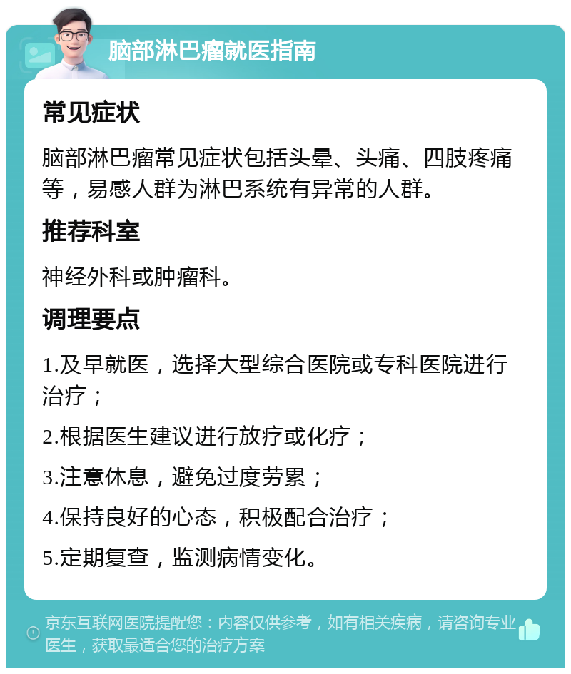 脑部淋巴瘤就医指南 常见症状 脑部淋巴瘤常见症状包括头晕、头痛、四肢疼痛等，易感人群为淋巴系统有异常的人群。 推荐科室 神经外科或肿瘤科。 调理要点 1.及早就医，选择大型综合医院或专科医院进行治疗； 2.根据医生建议进行放疗或化疗； 3.注意休息，避免过度劳累； 4.保持良好的心态，积极配合治疗； 5.定期复查，监测病情变化。