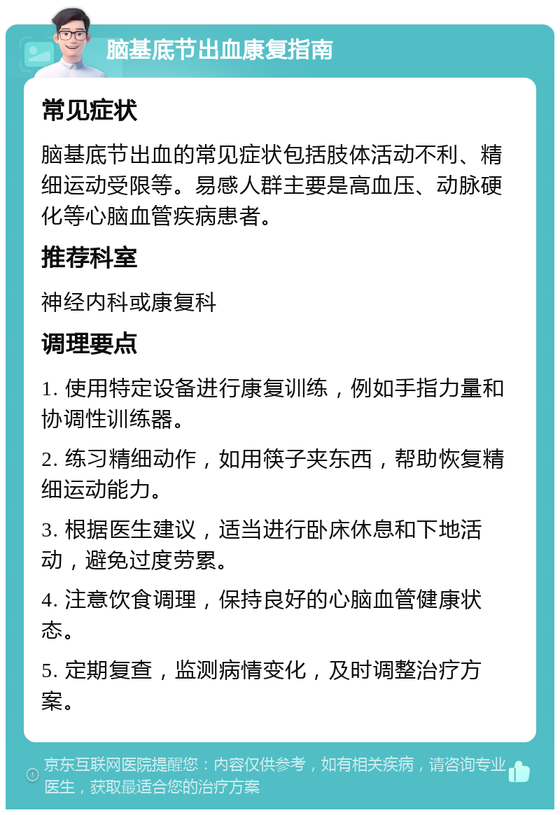 脑基底节出血康复指南 常见症状 脑基底节出血的常见症状包括肢体活动不利、精细运动受限等。易感人群主要是高血压、动脉硬化等心脑血管疾病患者。 推荐科室 神经内科或康复科 调理要点 1. 使用特定设备进行康复训练，例如手指力量和协调性训练器。 2. 练习精细动作，如用筷子夹东西，帮助恢复精细运动能力。 3. 根据医生建议，适当进行卧床休息和下地活动，避免过度劳累。 4. 注意饮食调理，保持良好的心脑血管健康状态。 5. 定期复查，监测病情变化，及时调整治疗方案。