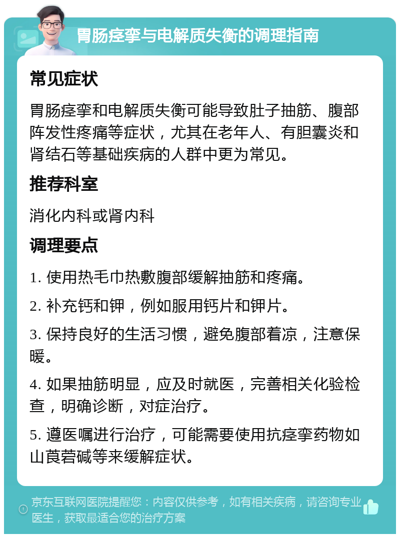 胃肠痉挛与电解质失衡的调理指南 常见症状 胃肠痉挛和电解质失衡可能导致肚子抽筋、腹部阵发性疼痛等症状，尤其在老年人、有胆囊炎和肾结石等基础疾病的人群中更为常见。 推荐科室 消化内科或肾内科 调理要点 1. 使用热毛巾热敷腹部缓解抽筋和疼痛。 2. 补充钙和钾，例如服用钙片和钾片。 3. 保持良好的生活习惯，避免腹部着凉，注意保暖。 4. 如果抽筋明显，应及时就医，完善相关化验检查，明确诊断，对症治疗。 5. 遵医嘱进行治疗，可能需要使用抗痉挛药物如山莨菪碱等来缓解症状。