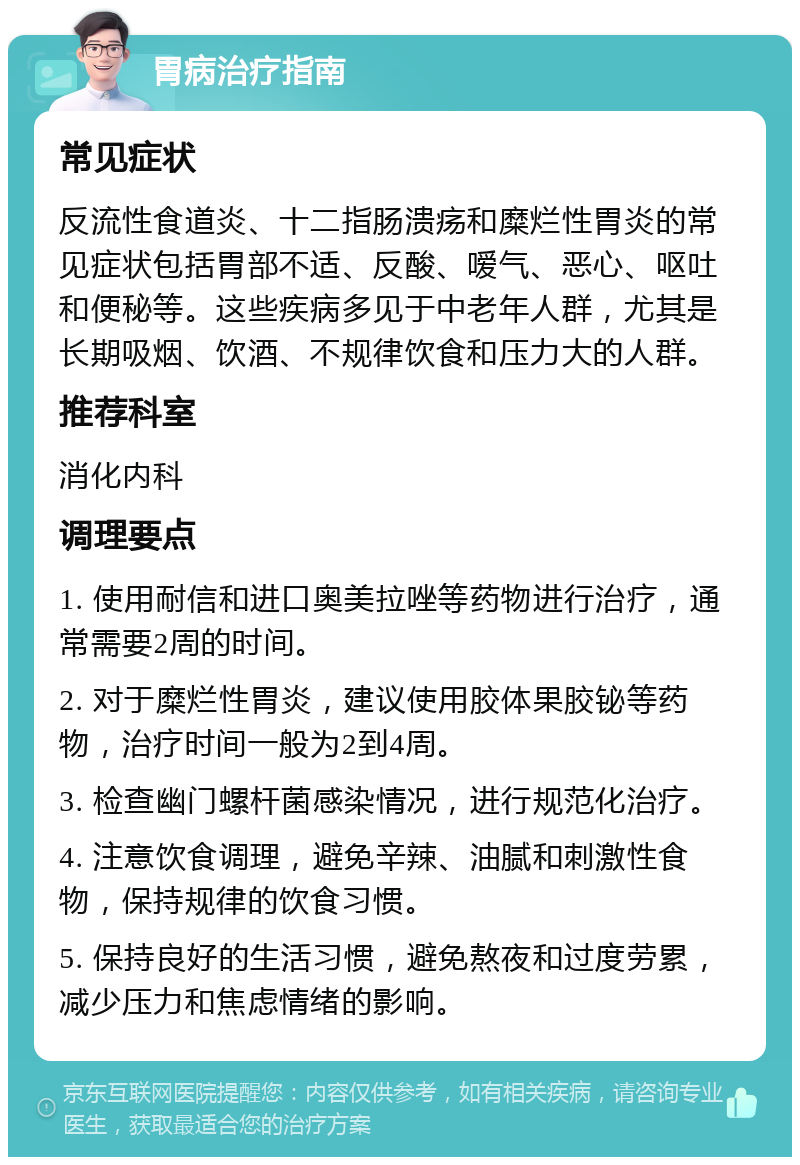 胃病治疗指南 常见症状 反流性食道炎、十二指肠溃疡和糜烂性胃炎的常见症状包括胃部不适、反酸、嗳气、恶心、呕吐和便秘等。这些疾病多见于中老年人群，尤其是长期吸烟、饮酒、不规律饮食和压力大的人群。 推荐科室 消化内科 调理要点 1. 使用耐信和进口奥美拉唑等药物进行治疗，通常需要2周的时间。 2. 对于糜烂性胃炎，建议使用胶体果胶铋等药物，治疗时间一般为2到4周。 3. 检查幽门螺杆菌感染情况，进行规范化治疗。 4. 注意饮食调理，避免辛辣、油腻和刺激性食物，保持规律的饮食习惯。 5. 保持良好的生活习惯，避免熬夜和过度劳累，减少压力和焦虑情绪的影响。