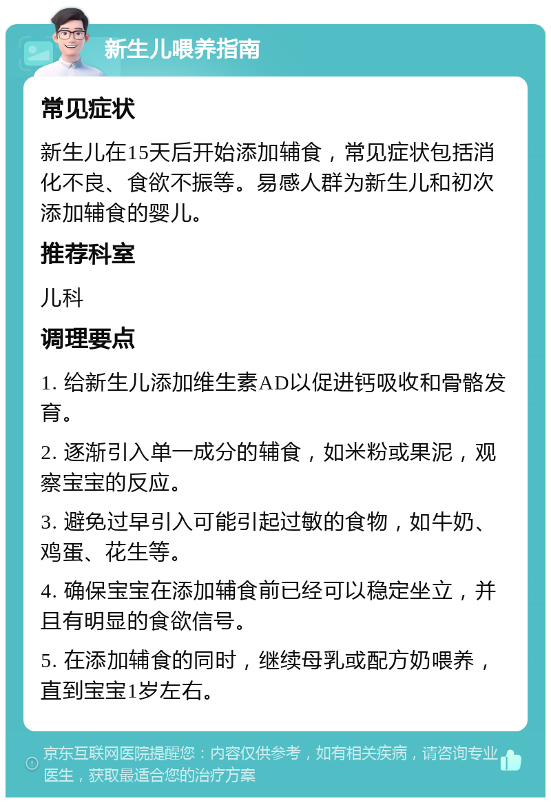 新生儿喂养指南 常见症状 新生儿在15天后开始添加辅食，常见症状包括消化不良、食欲不振等。易感人群为新生儿和初次添加辅食的婴儿。 推荐科室 儿科 调理要点 1. 给新生儿添加维生素AD以促进钙吸收和骨骼发育。 2. 逐渐引入单一成分的辅食，如米粉或果泥，观察宝宝的反应。 3. 避免过早引入可能引起过敏的食物，如牛奶、鸡蛋、花生等。 4. 确保宝宝在添加辅食前已经可以稳定坐立，并且有明显的食欲信号。 5. 在添加辅食的同时，继续母乳或配方奶喂养，直到宝宝1岁左右。