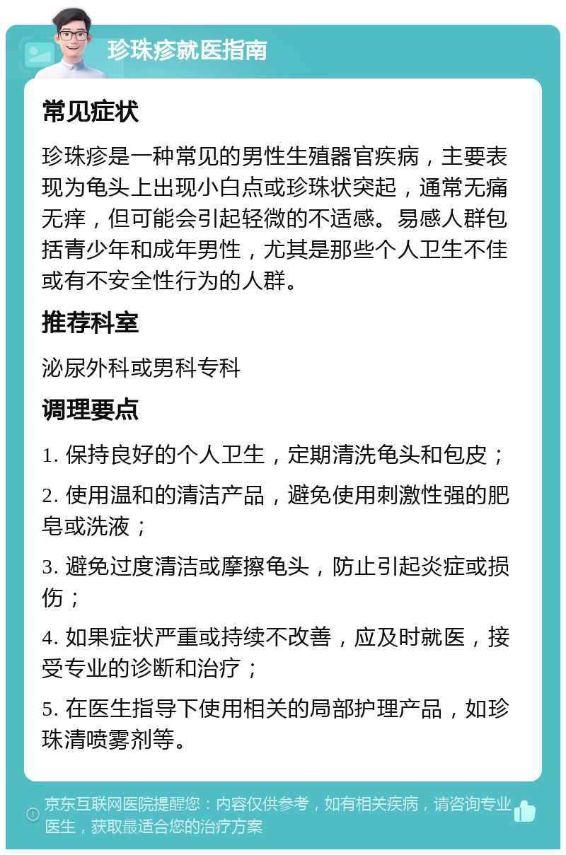 珍珠疹就医指南 常见症状 珍珠疹是一种常见的男性生殖器官疾病，主要表现为龟头上出现小白点或珍珠状突起，通常无痛无痒，但可能会引起轻微的不适感。易感人群包括青少年和成年男性，尤其是那些个人卫生不佳或有不安全性行为的人群。 推荐科室 泌尿外科或男科专科 调理要点 1. 保持良好的个人卫生，定期清洗龟头和包皮； 2. 使用温和的清洁产品，避免使用刺激性强的肥皂或洗液； 3. 避免过度清洁或摩擦龟头，防止引起炎症或损伤； 4. 如果症状严重或持续不改善，应及时就医，接受专业的诊断和治疗； 5. 在医生指导下使用相关的局部护理产品，如珍珠清喷雾剂等。