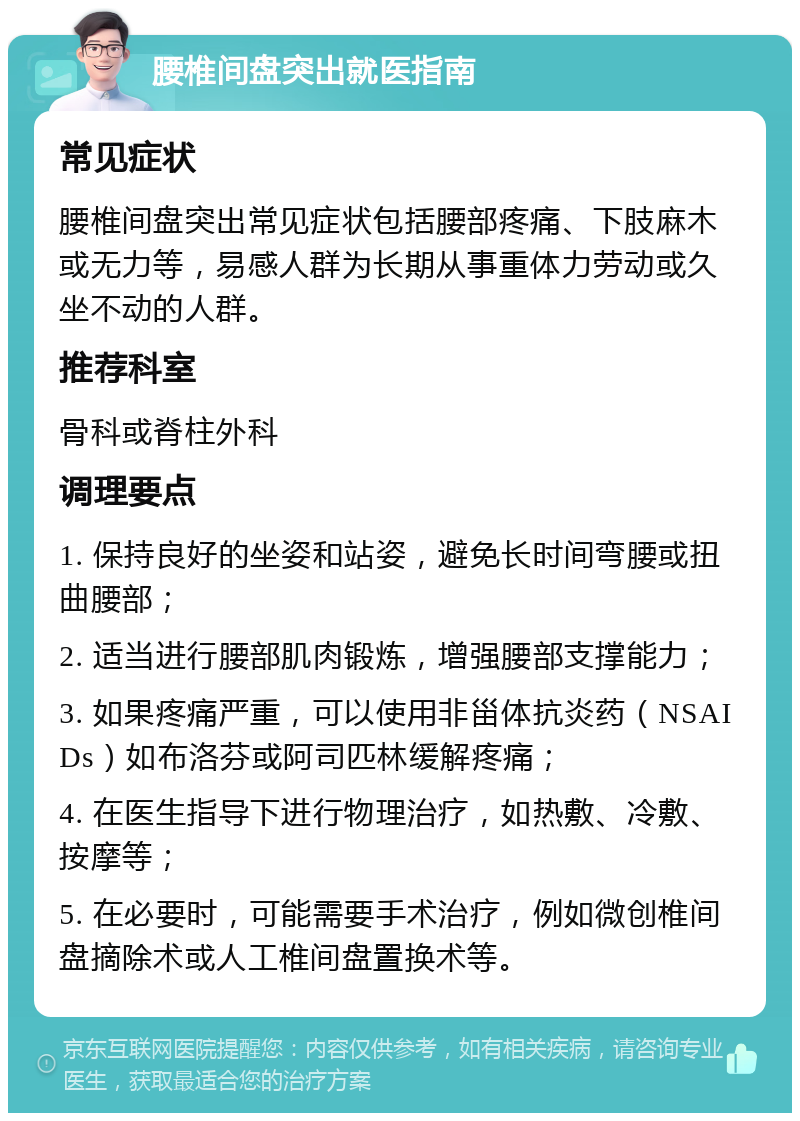 腰椎间盘突出就医指南 常见症状 腰椎间盘突出常见症状包括腰部疼痛、下肢麻木或无力等，易感人群为长期从事重体力劳动或久坐不动的人群。 推荐科室 骨科或脊柱外科 调理要点 1. 保持良好的坐姿和站姿，避免长时间弯腰或扭曲腰部； 2. 适当进行腰部肌肉锻炼，增强腰部支撑能力； 3. 如果疼痛严重，可以使用非甾体抗炎药（NSAIDs）如布洛芬或阿司匹林缓解疼痛； 4. 在医生指导下进行物理治疗，如热敷、冷敷、按摩等； 5. 在必要时，可能需要手术治疗，例如微创椎间盘摘除术或人工椎间盘置换术等。