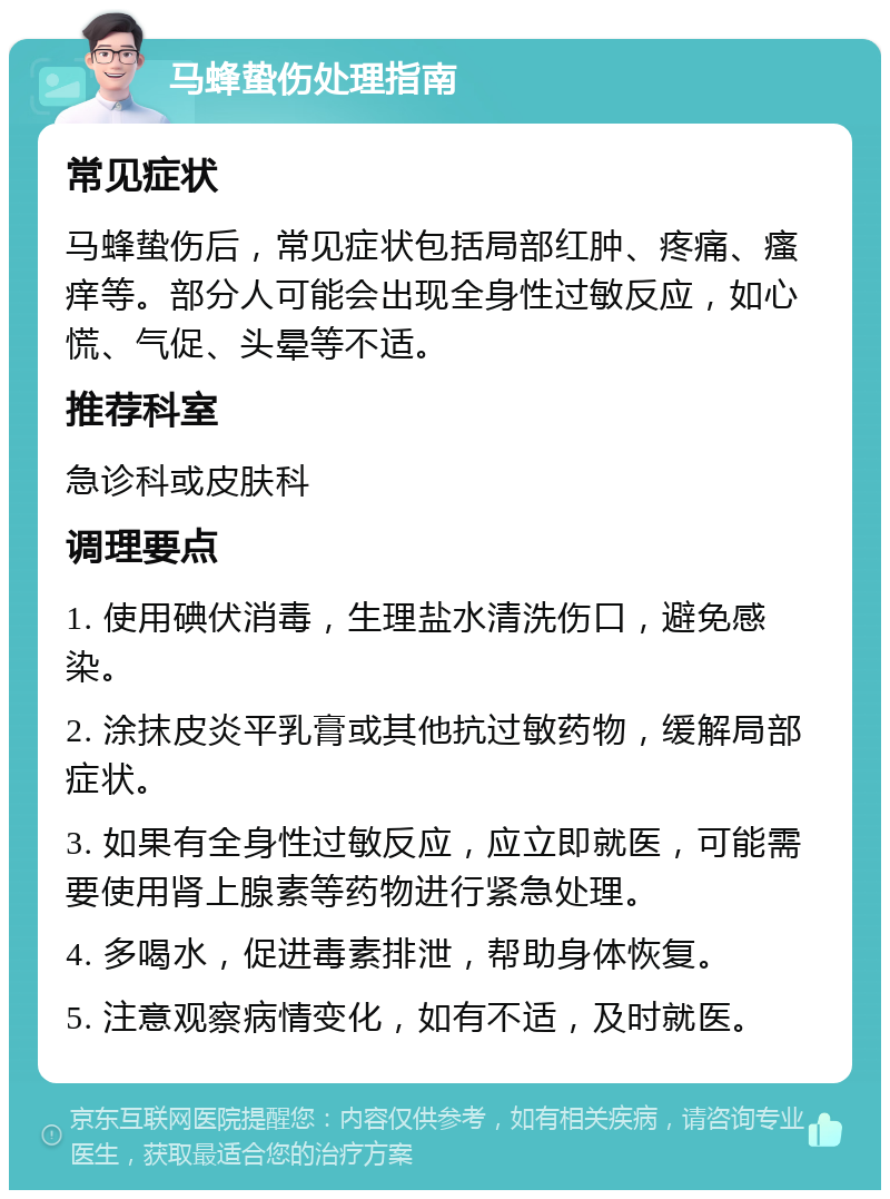 马蜂蛰伤处理指南 常见症状 马蜂蛰伤后，常见症状包括局部红肿、疼痛、瘙痒等。部分人可能会出现全身性过敏反应，如心慌、气促、头晕等不适。 推荐科室 急诊科或皮肤科 调理要点 1. 使用碘伏消毒，生理盐水清洗伤口，避免感染。 2. 涂抹皮炎平乳膏或其他抗过敏药物，缓解局部症状。 3. 如果有全身性过敏反应，应立即就医，可能需要使用肾上腺素等药物进行紧急处理。 4. 多喝水，促进毒素排泄，帮助身体恢复。 5. 注意观察病情变化，如有不适，及时就医。