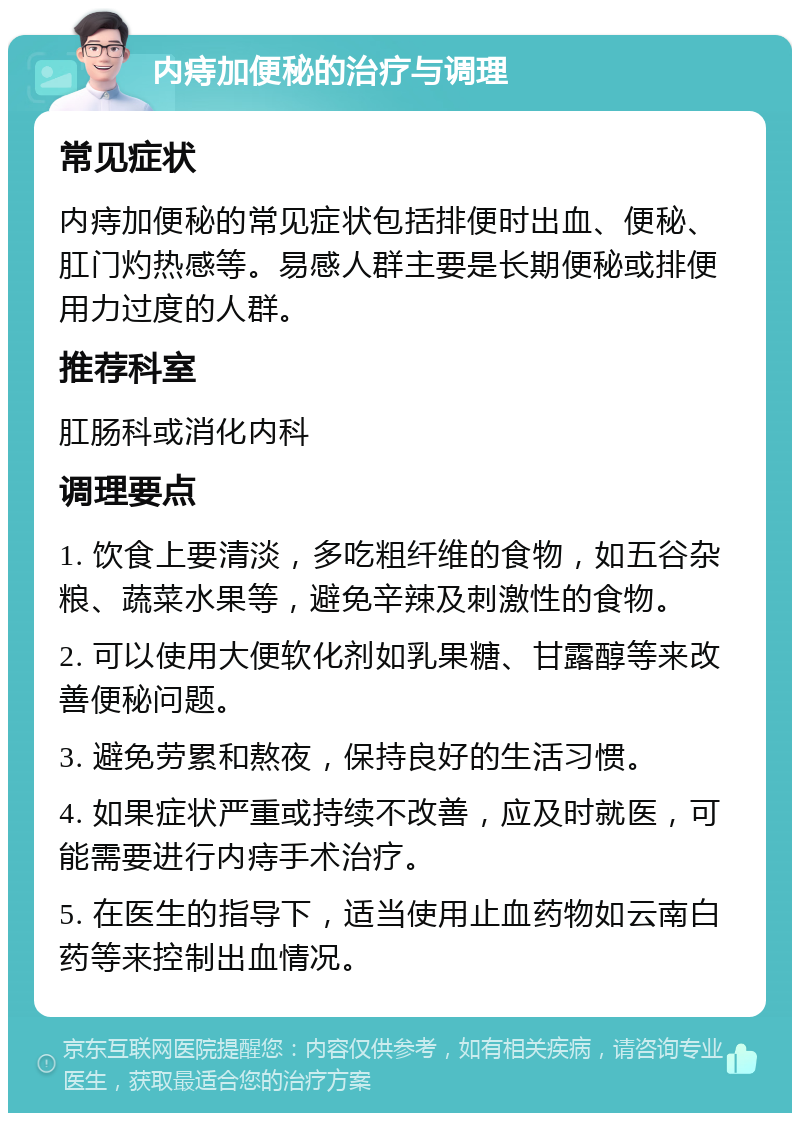 内痔加便秘的治疗与调理 常见症状 内痔加便秘的常见症状包括排便时出血、便秘、肛门灼热感等。易感人群主要是长期便秘或排便用力过度的人群。 推荐科室 肛肠科或消化内科 调理要点 1. 饮食上要清淡，多吃粗纤维的食物，如五谷杂粮、蔬菜水果等，避免辛辣及刺激性的食物。 2. 可以使用大便软化剂如乳果糖、甘露醇等来改善便秘问题。 3. 避免劳累和熬夜，保持良好的生活习惯。 4. 如果症状严重或持续不改善，应及时就医，可能需要进行内痔手术治疗。 5. 在医生的指导下，适当使用止血药物如云南白药等来控制出血情况。