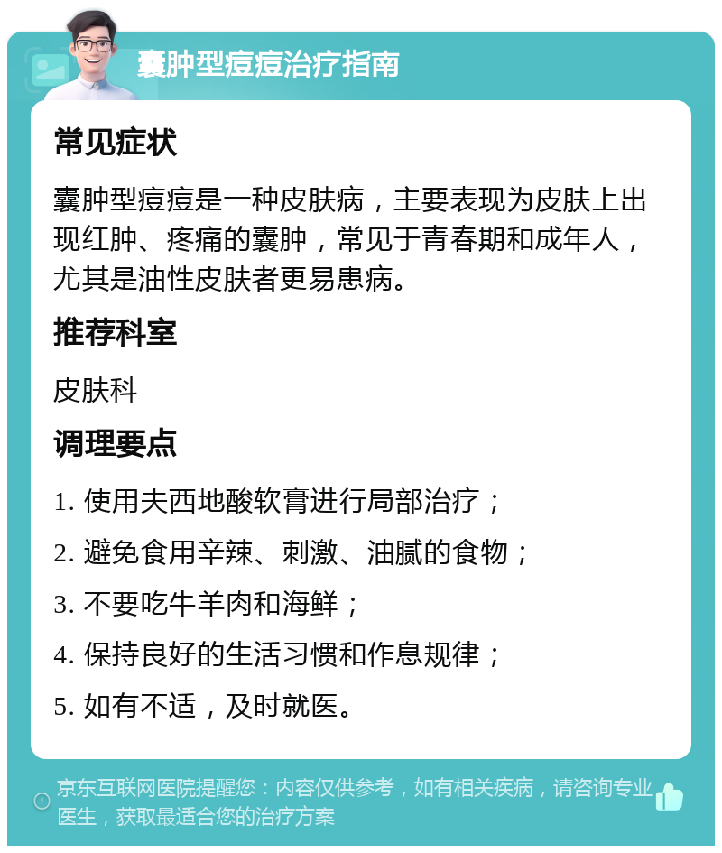 囊肿型痘痘治疗指南 常见症状 囊肿型痘痘是一种皮肤病，主要表现为皮肤上出现红肿、疼痛的囊肿，常见于青春期和成年人，尤其是油性皮肤者更易患病。 推荐科室 皮肤科 调理要点 1. 使用夫西地酸软膏进行局部治疗； 2. 避免食用辛辣、刺激、油腻的食物； 3. 不要吃牛羊肉和海鲜； 4. 保持良好的生活习惯和作息规律； 5. 如有不适，及时就医。