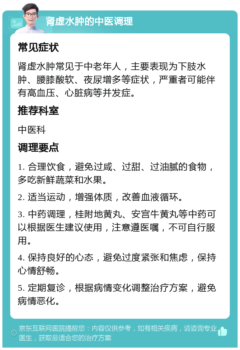 肾虚水肿的中医调理 常见症状 肾虚水肿常见于中老年人，主要表现为下肢水肿、腰膝酸软、夜尿增多等症状，严重者可能伴有高血压、心脏病等并发症。 推荐科室 中医科 调理要点 1. 合理饮食，避免过咸、过甜、过油腻的食物，多吃新鲜蔬菜和水果。 2. 适当运动，增强体质，改善血液循环。 3. 中药调理，桂附地黄丸、安宫牛黄丸等中药可以根据医生建议使用，注意遵医嘱，不可自行服用。 4. 保持良好的心态，避免过度紧张和焦虑，保持心情舒畅。 5. 定期复诊，根据病情变化调整治疗方案，避免病情恶化。