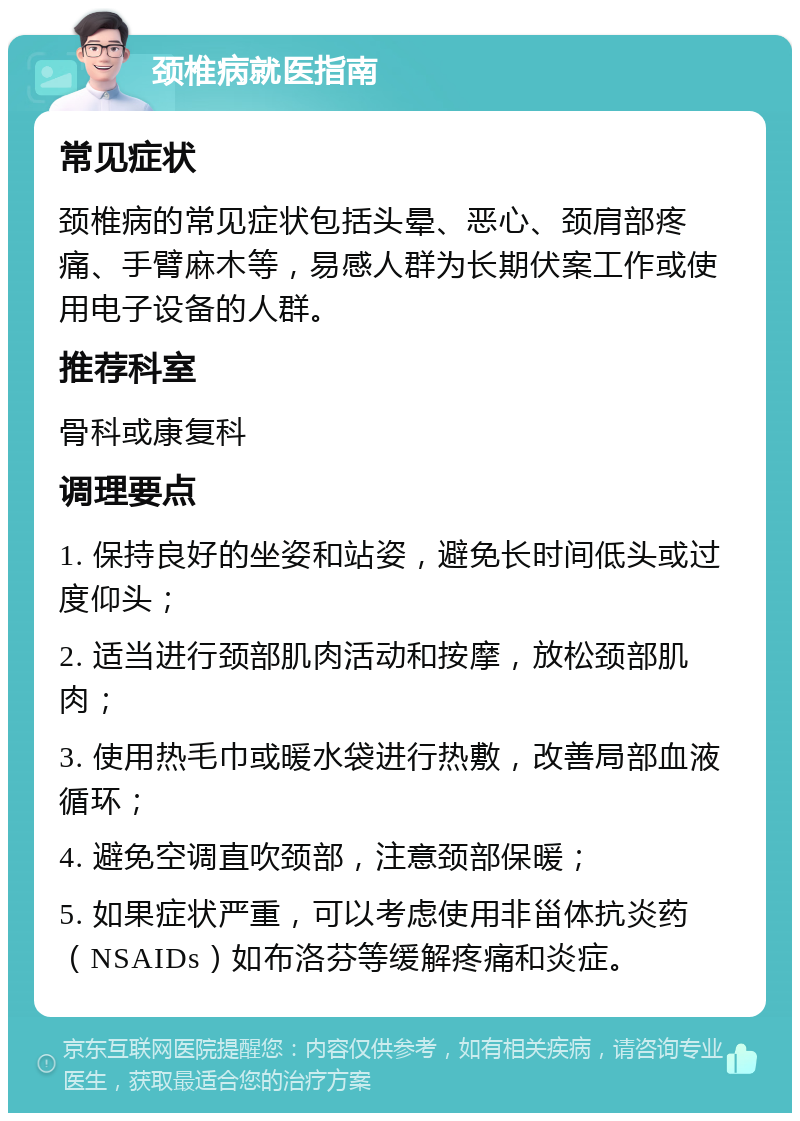 颈椎病就医指南 常见症状 颈椎病的常见症状包括头晕、恶心、颈肩部疼痛、手臂麻木等，易感人群为长期伏案工作或使用电子设备的人群。 推荐科室 骨科或康复科 调理要点 1. 保持良好的坐姿和站姿，避免长时间低头或过度仰头； 2. 适当进行颈部肌肉活动和按摩，放松颈部肌肉； 3. 使用热毛巾或暖水袋进行热敷，改善局部血液循环； 4. 避免空调直吹颈部，注意颈部保暖； 5. 如果症状严重，可以考虑使用非甾体抗炎药（NSAIDs）如布洛芬等缓解疼痛和炎症。