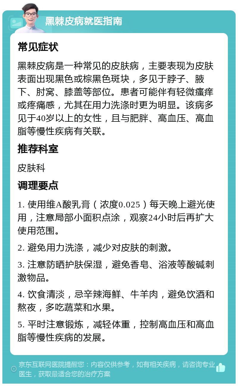 黑棘皮病就医指南 常见症状 黑棘皮病是一种常见的皮肤病，主要表现为皮肤表面出现黑色或棕黑色斑块，多见于脖子、腋下、肘窝、膝盖等部位。患者可能伴有轻微瘙痒或疼痛感，尤其在用力洗涤时更为明显。该病多见于40岁以上的女性，且与肥胖、高血压、高血脂等慢性疾病有关联。 推荐科室 皮肤科 调理要点 1. 使用维A酸乳膏（浓度0.025）每天晚上避光使用，注意局部小面积点涂，观察24小时后再扩大使用范围。 2. 避免用力洗涤，减少对皮肤的刺激。 3. 注意防晒护肤保湿，避免香皂、浴液等酸碱刺激物品。 4. 饮食清淡，忌辛辣海鲜、牛羊肉，避免饮酒和熬夜，多吃蔬菜和水果。 5. 平时注意锻炼，减轻体重，控制高血压和高血脂等慢性疾病的发展。