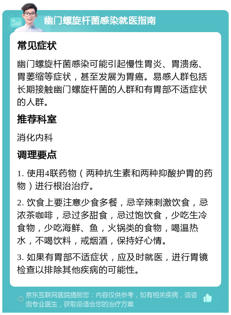 幽门螺旋杆菌感染就医指南 常见症状 幽门螺旋杆菌感染可能引起慢性胃炎、胃溃疡、胃萎缩等症状，甚至发展为胃癌。易感人群包括长期接触幽门螺旋杆菌的人群和有胃部不适症状的人群。 推荐科室 消化内科 调理要点 1. 使用4联药物（两种抗生素和两种抑酸护胃的药物）进行根治治疗。 2. 饮食上要注意少食多餐，忌辛辣刺激饮食，忌浓茶咖啡，忌过多甜食，忌过饱饮食，少吃生冷食物，少吃海鲜、鱼，火锅类的食物，喝温热水，不喝饮料，戒烟酒，保持好心情。 3. 如果有胃部不适症状，应及时就医，进行胃镜检查以排除其他疾病的可能性。