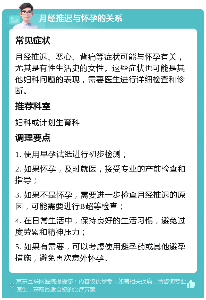 月经推迟与怀孕的关系 常见症状 月经推迟、恶心、背痛等症状可能与怀孕有关，尤其是有性生活史的女性。这些症状也可能是其他妇科问题的表现，需要医生进行详细检查和诊断。 推荐科室 妇科或计划生育科 调理要点 1. 使用早孕试纸进行初步检测； 2. 如果怀孕，及时就医，接受专业的产前检查和指导； 3. 如果不是怀孕，需要进一步检查月经推迟的原因，可能需要进行B超等检查； 4. 在日常生活中，保持良好的生活习惯，避免过度劳累和精神压力； 5. 如果有需要，可以考虑使用避孕药或其他避孕措施，避免再次意外怀孕。