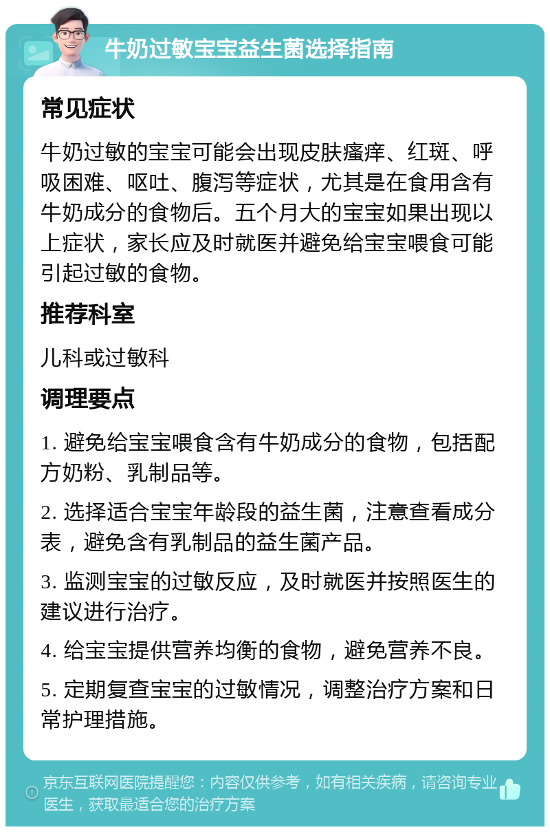 牛奶过敏宝宝益生菌选择指南 常见症状 牛奶过敏的宝宝可能会出现皮肤瘙痒、红斑、呼吸困难、呕吐、腹泻等症状，尤其是在食用含有牛奶成分的食物后。五个月大的宝宝如果出现以上症状，家长应及时就医并避免给宝宝喂食可能引起过敏的食物。 推荐科室 儿科或过敏科 调理要点 1. 避免给宝宝喂食含有牛奶成分的食物，包括配方奶粉、乳制品等。 2. 选择适合宝宝年龄段的益生菌，注意查看成分表，避免含有乳制品的益生菌产品。 3. 监测宝宝的过敏反应，及时就医并按照医生的建议进行治疗。 4. 给宝宝提供营养均衡的食物，避免营养不良。 5. 定期复查宝宝的过敏情况，调整治疗方案和日常护理措施。