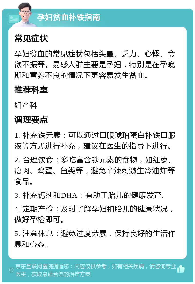 孕妇贫血补铁指南 常见症状 孕妇贫血的常见症状包括头晕、乏力、心悸、食欲不振等。易感人群主要是孕妇，特别是在孕晚期和营养不良的情况下更容易发生贫血。 推荐科室 妇产科 调理要点 1. 补充铁元素：可以通过口服琥珀蛋白补铁口服液等方式进行补充，建议在医生的指导下进行。 2. 合理饮食：多吃富含铁元素的食物，如红枣、瘦肉、鸡蛋、鱼类等，避免辛辣刺激生冷油炸等食品。 3. 补充钙剂和DHA：有助于胎儿的健康发育。 4. 定期产检：及时了解孕妇和胎儿的健康状况，做好孕检即可。 5. 注意休息：避免过度劳累，保持良好的生活作息和心态。