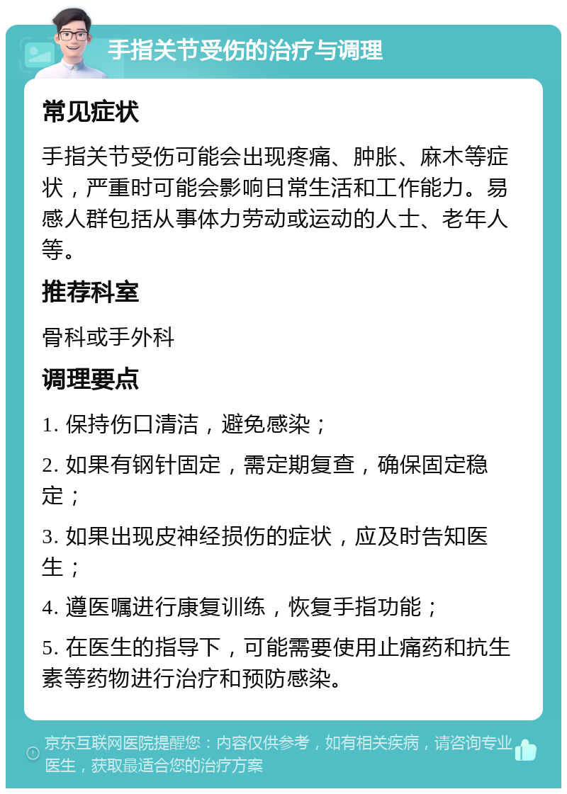 手指关节受伤的治疗与调理 常见症状 手指关节受伤可能会出现疼痛、肿胀、麻木等症状，严重时可能会影响日常生活和工作能力。易感人群包括从事体力劳动或运动的人士、老年人等。 推荐科室 骨科或手外科 调理要点 1. 保持伤口清洁，避免感染； 2. 如果有钢针固定，需定期复查，确保固定稳定； 3. 如果出现皮神经损伤的症状，应及时告知医生； 4. 遵医嘱进行康复训练，恢复手指功能； 5. 在医生的指导下，可能需要使用止痛药和抗生素等药物进行治疗和预防感染。