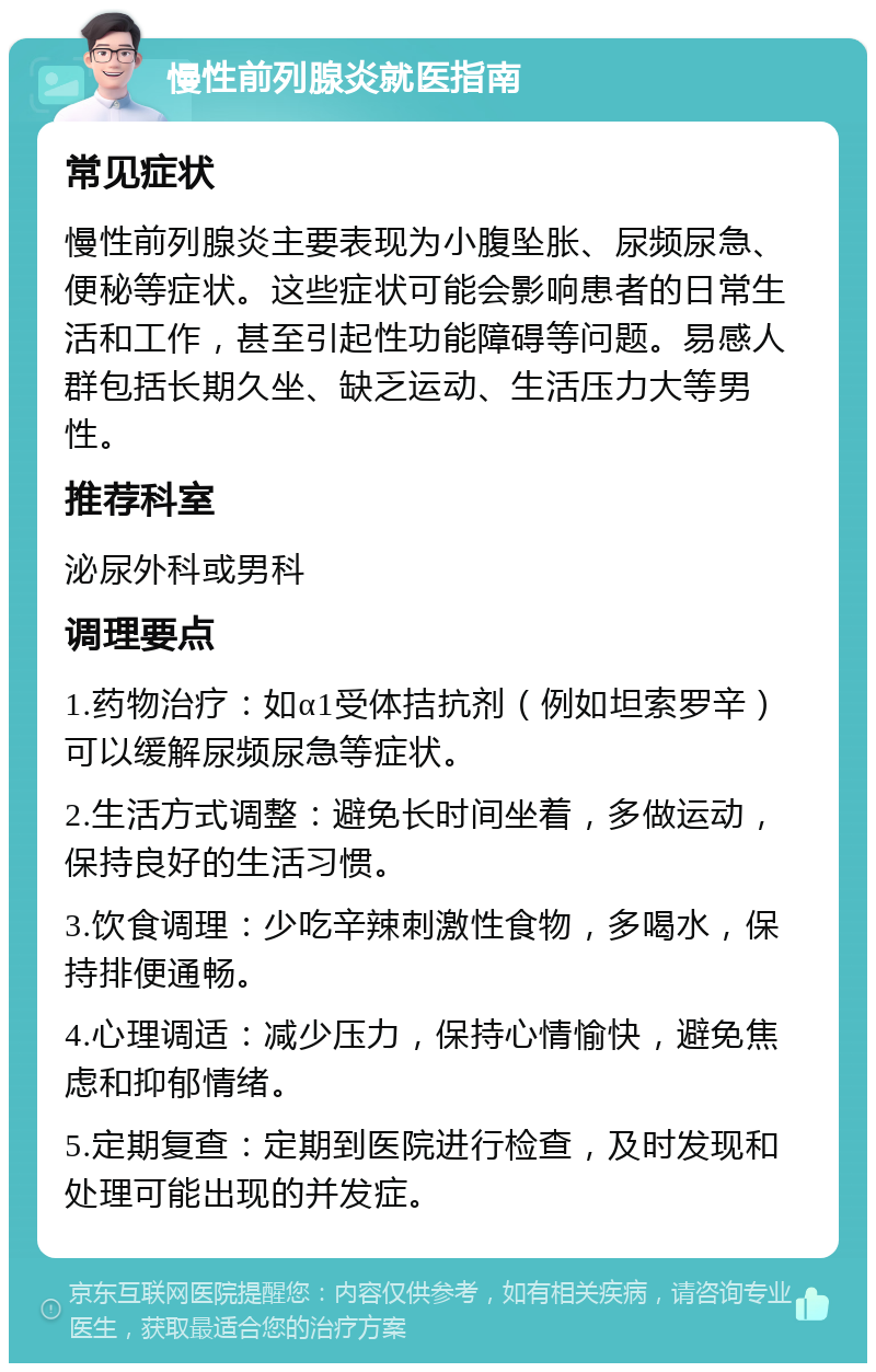 慢性前列腺炎就医指南 常见症状 慢性前列腺炎主要表现为小腹坠胀、尿频尿急、便秘等症状。这些症状可能会影响患者的日常生活和工作，甚至引起性功能障碍等问题。易感人群包括长期久坐、缺乏运动、生活压力大等男性。 推荐科室 泌尿外科或男科 调理要点 1.药物治疗：如α1受体拮抗剂（例如坦索罗辛）可以缓解尿频尿急等症状。 2.生活方式调整：避免长时间坐着，多做运动，保持良好的生活习惯。 3.饮食调理：少吃辛辣刺激性食物，多喝水，保持排便通畅。 4.心理调适：减少压力，保持心情愉快，避免焦虑和抑郁情绪。 5.定期复查：定期到医院进行检查，及时发现和处理可能出现的并发症。