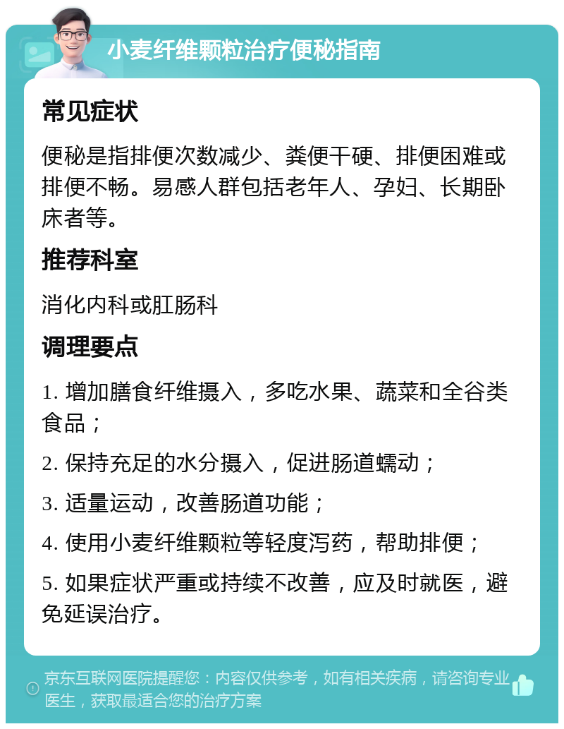 小麦纤维颗粒治疗便秘指南 常见症状 便秘是指排便次数减少、粪便干硬、排便困难或排便不畅。易感人群包括老年人、孕妇、长期卧床者等。 推荐科室 消化内科或肛肠科 调理要点 1. 增加膳食纤维摄入，多吃水果、蔬菜和全谷类食品； 2. 保持充足的水分摄入，促进肠道蠕动； 3. 适量运动，改善肠道功能； 4. 使用小麦纤维颗粒等轻度泻药，帮助排便； 5. 如果症状严重或持续不改善，应及时就医，避免延误治疗。